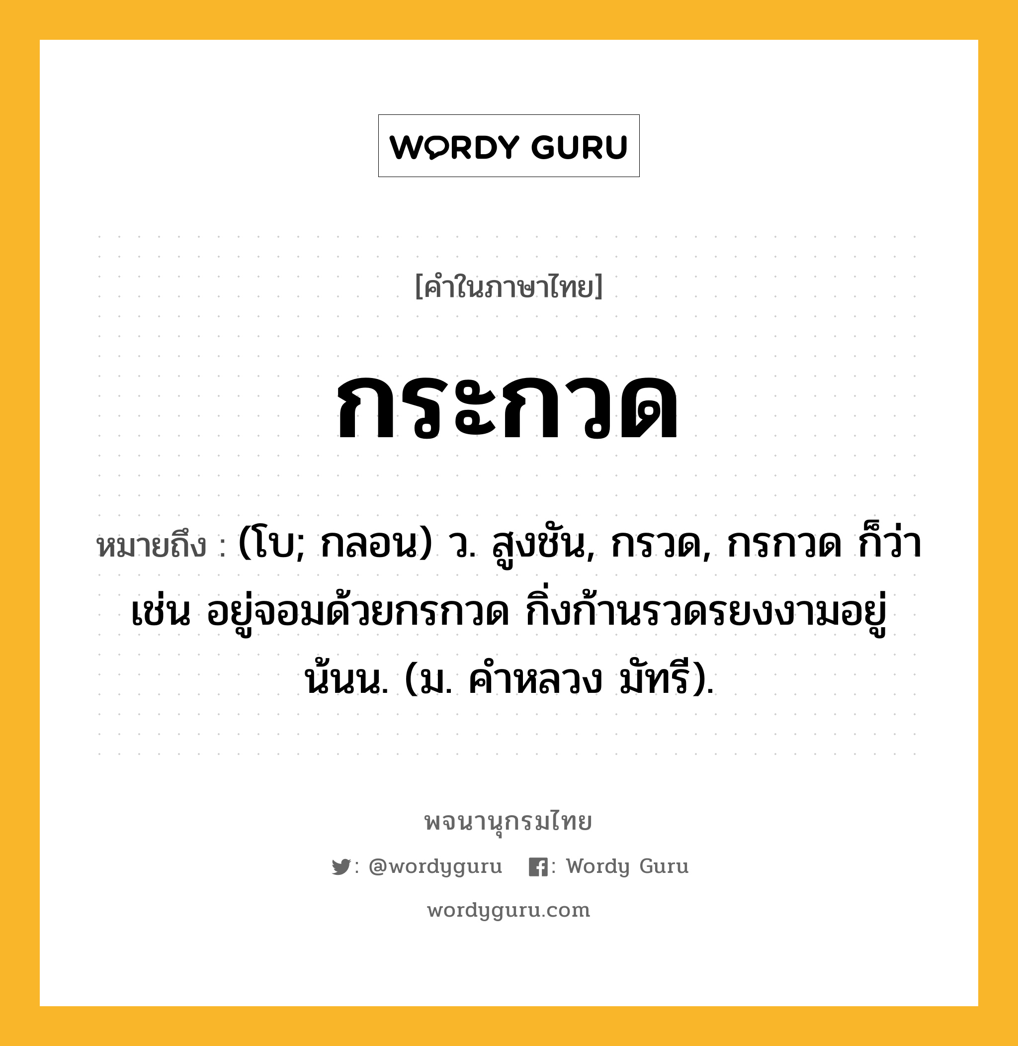 กระกวด ความหมาย หมายถึงอะไร?, คำในภาษาไทย กระกวด หมายถึง (โบ; กลอน) ว. สูงชัน, กรวด, กรกวด ก็ว่า เช่น อยู่จอมด้วยกรกวด กิ่งก้านรวดรยงงามอยู่น้นน. (ม. คําหลวง มัทรี).