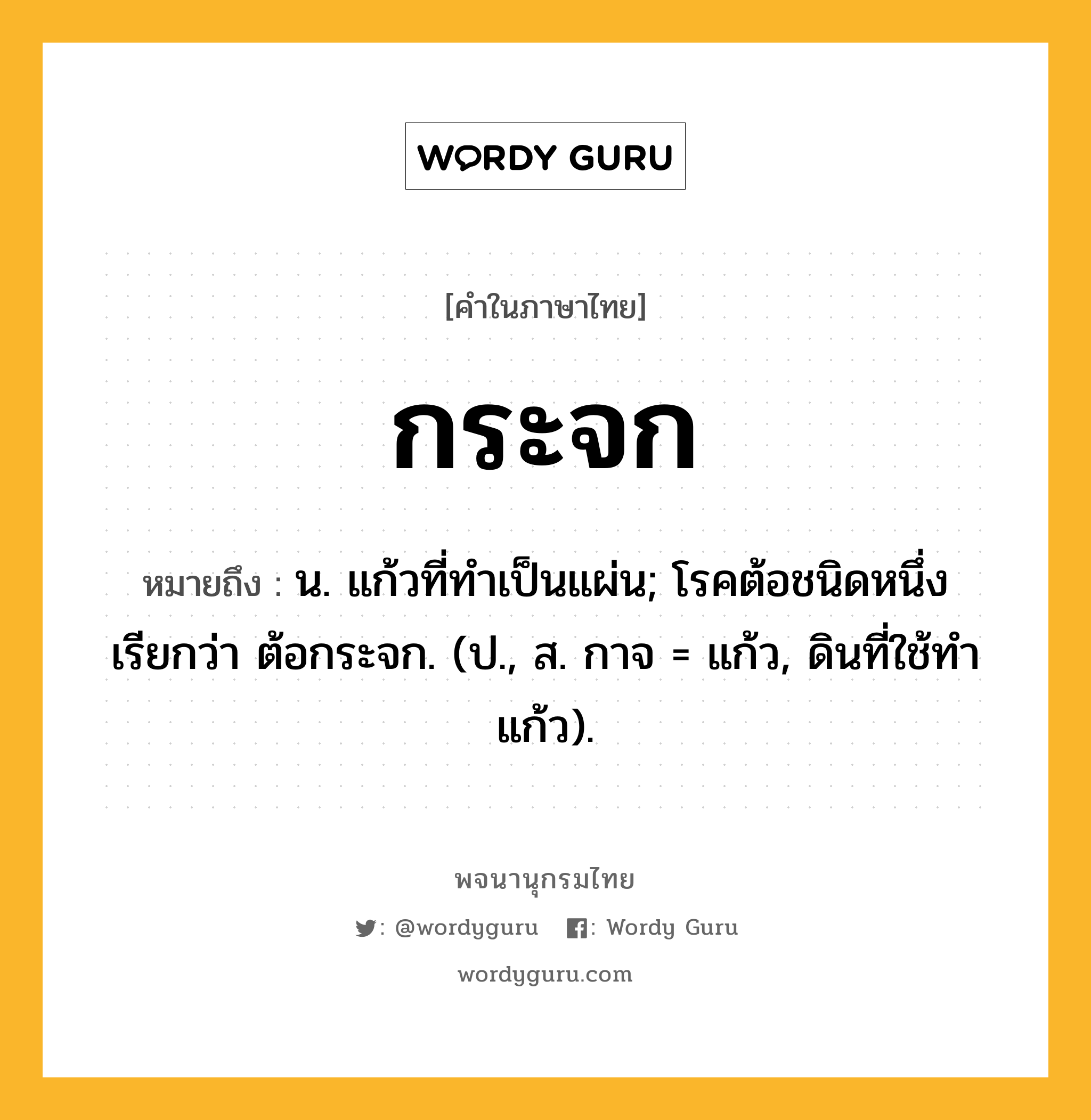 กระจก ความหมาย หมายถึงอะไร?, คำในภาษาไทย กระจก หมายถึง น. แก้วที่ทําเป็นแผ่น; โรคต้อชนิดหนึ่ง เรียกว่า ต้อกระจก. (ป., ส. กาจ = แก้ว, ดินที่ใช้ทำแก้ว).