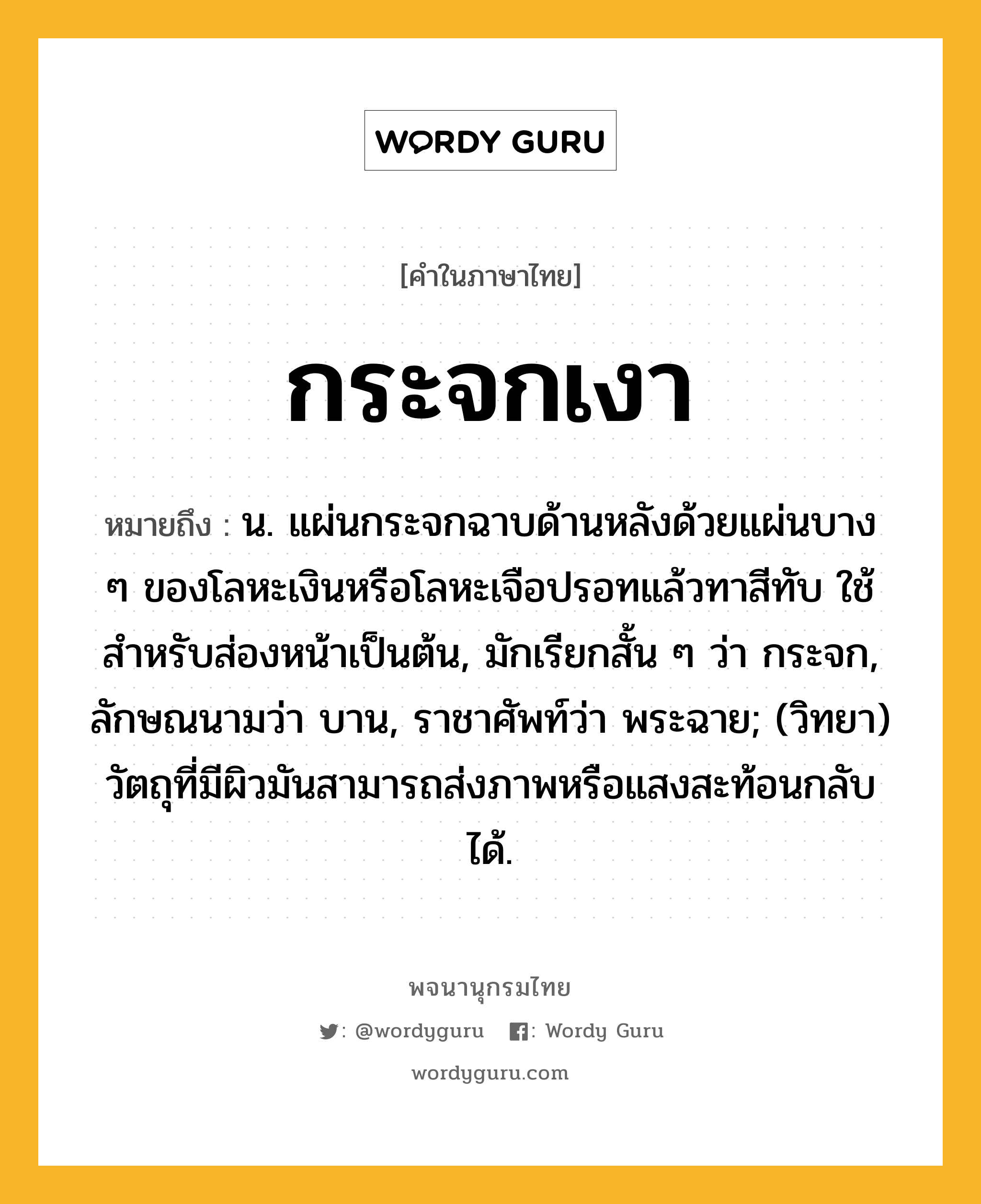 กระจกเงา ความหมาย หมายถึงอะไร?, คำในภาษาไทย กระจกเงา หมายถึง น. แผ่นกระจกฉาบด้านหลังด้วยแผ่นบาง ๆ ของโลหะเงินหรือโลหะเจือปรอทแล้วทาสีทับ ใช้สําหรับส่องหน้าเป็นต้น, มักเรียกสั้น ๆ ว่า กระจก, ลักษณนามว่า บาน, ราชาศัพท์ว่า พระฉาย; (วิทยา) วัตถุที่มีผิวมันสามารถส่งภาพหรือแสงสะท้อนกลับได้.