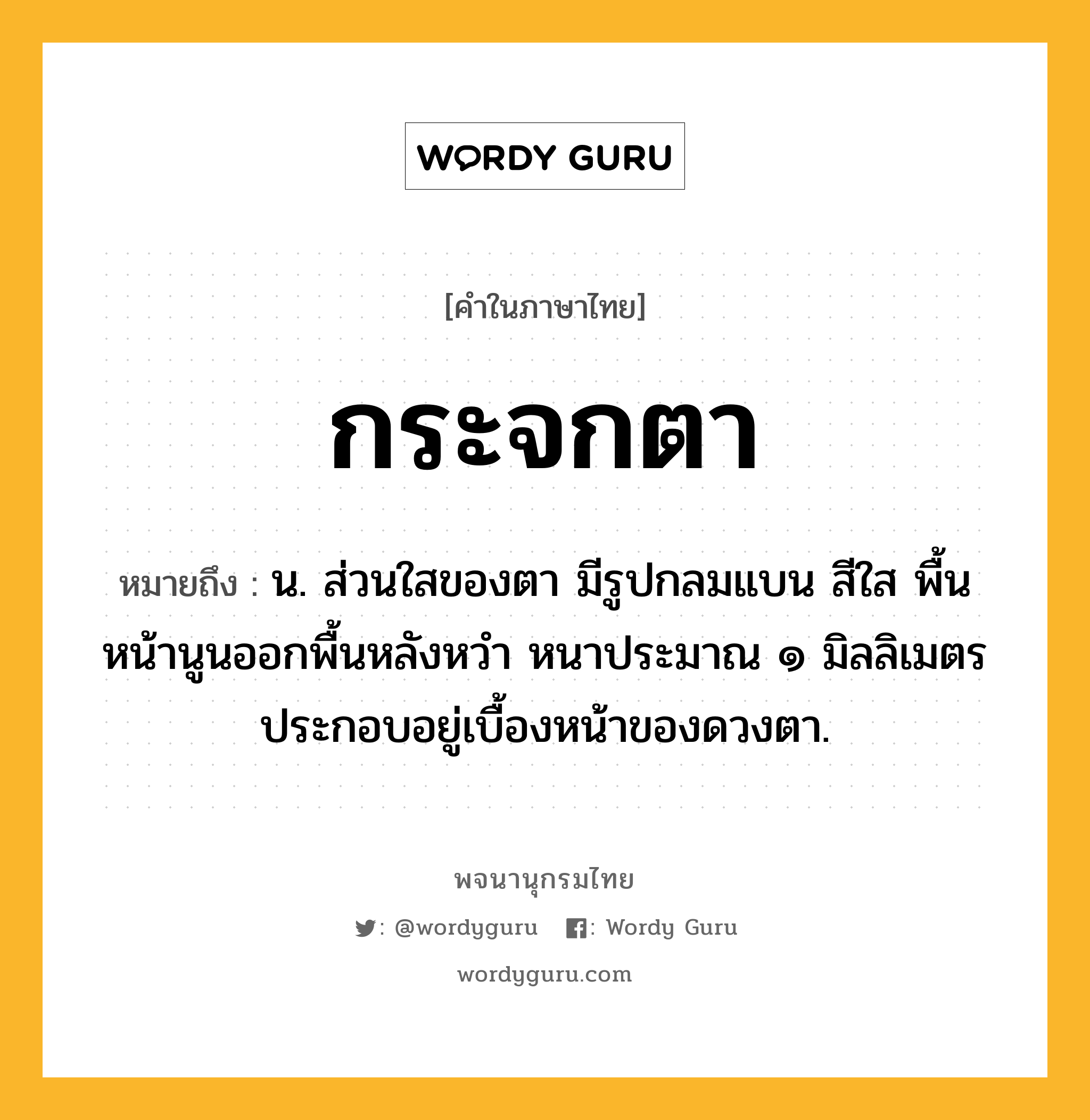 กระจกตา ความหมาย หมายถึงอะไร?, คำในภาษาไทย กระจกตา หมายถึง น. ส่วนใสของตา มีรูปกลมแบน สีใส พื้นหน้านูนออกพื้นหลังหวำ หนาประมาณ ๑ มิลลิเมตร ประกอบอยู่เบื้องหน้าของดวงตา.