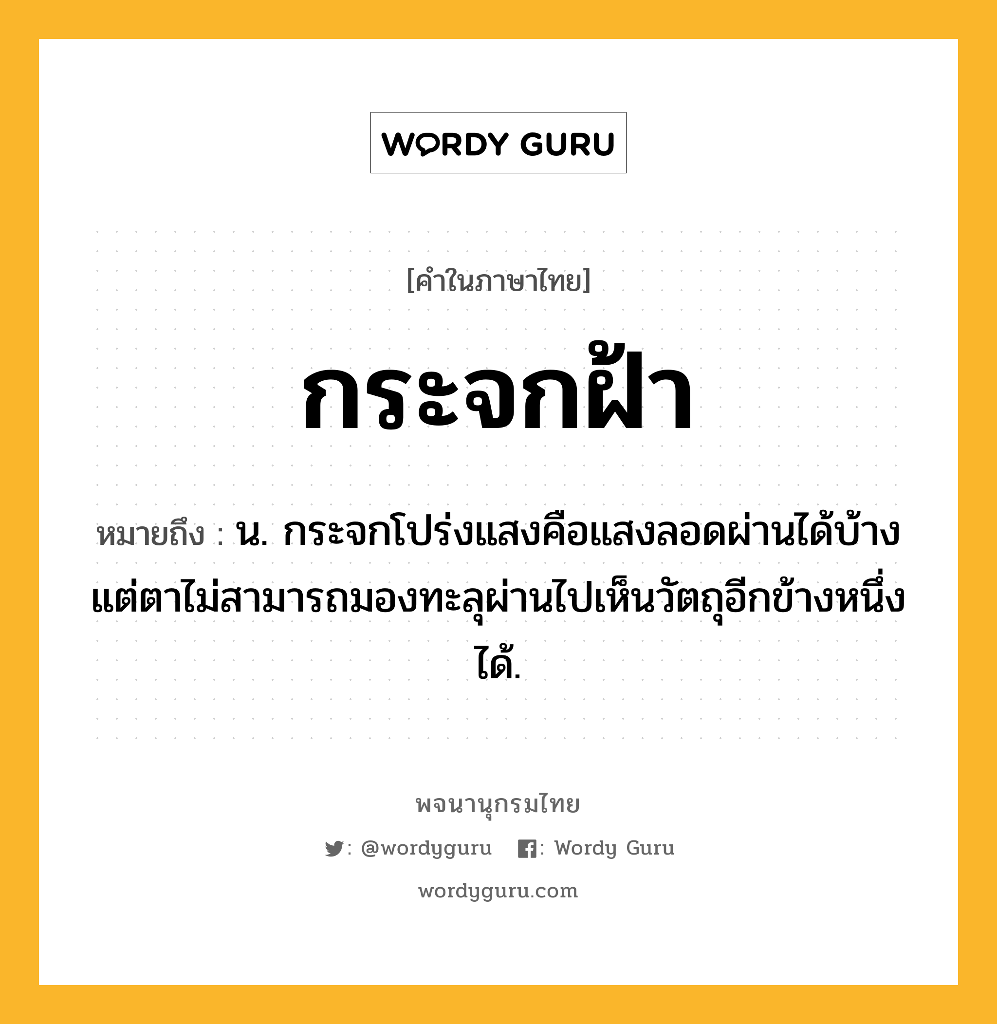 กระจกฝ้า ความหมาย หมายถึงอะไร?, คำในภาษาไทย กระจกฝ้า หมายถึง น. กระจกโปร่งแสงคือแสงลอดผ่านได้บ้าง แต่ตาไม่สามารถมองทะลุผ่านไปเห็นวัตถุอีกข้างหนึ่งได้.