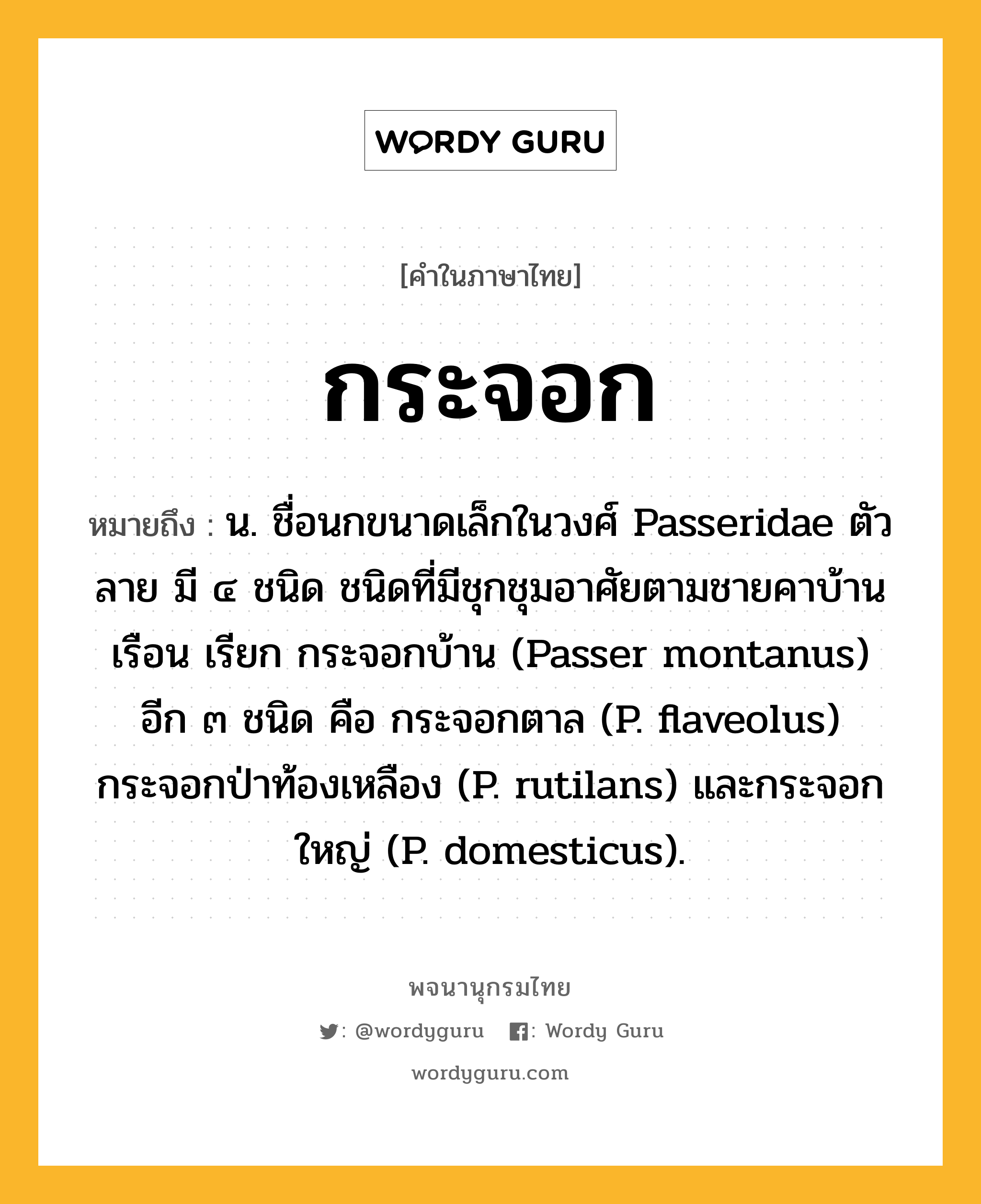 กระจอก ความหมาย หมายถึงอะไร?, คำในภาษาไทย กระจอก หมายถึง น. ชื่อนกขนาดเล็กในวงศ์ Passeridae ตัวลาย มี ๔ ชนิด ชนิดที่มีชุกชุมอาศัยตามชายคาบ้านเรือน เรียก กระจอกบ้าน (Passer montanus) อีก ๓ ชนิด คือ กระจอกตาล (P. flaveolus) กระจอกป่าท้องเหลือง (P. rutilans) และกระจอกใหญ่ (P. domesticus).