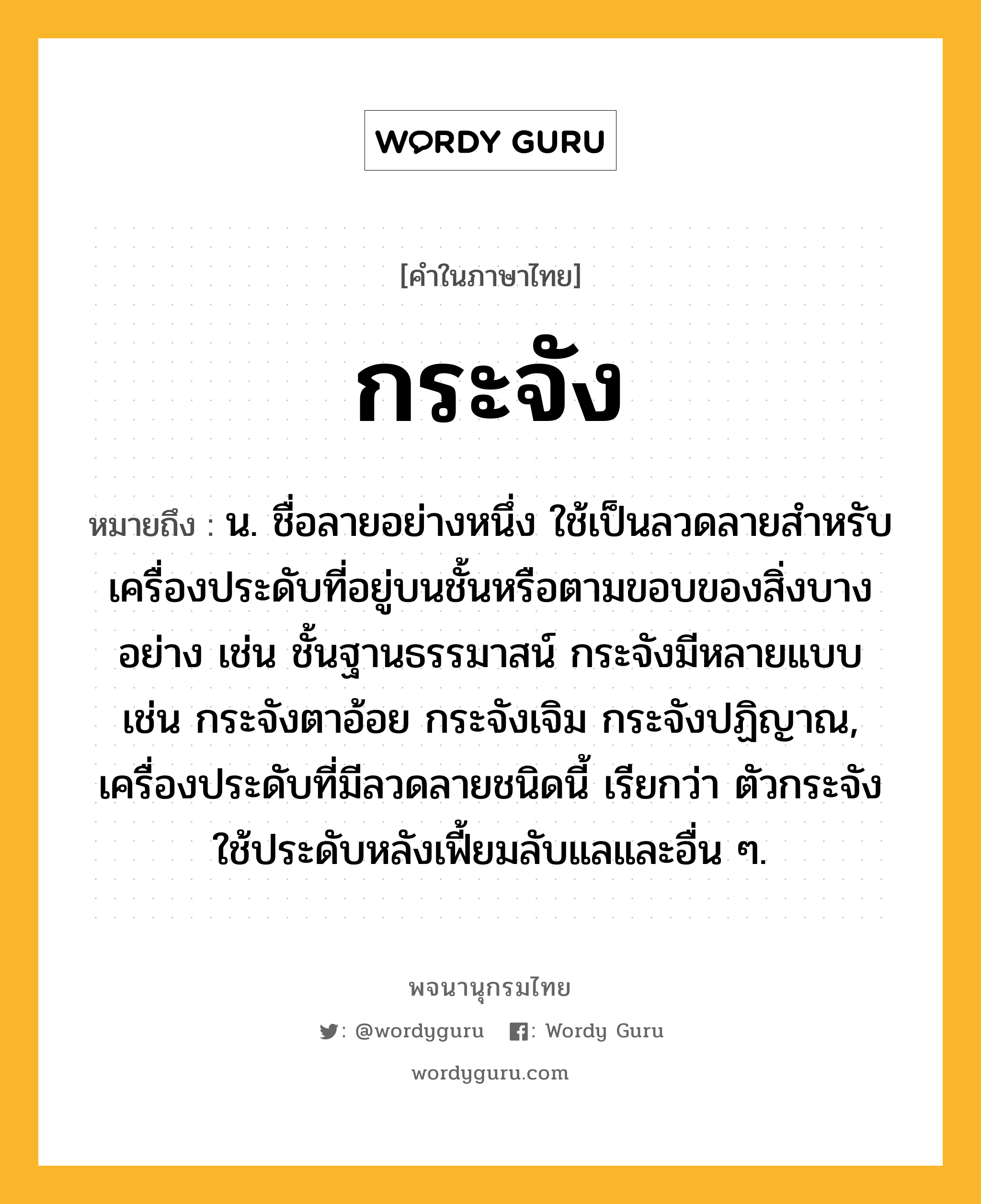 กระจัง ความหมาย หมายถึงอะไร?, คำในภาษาไทย กระจัง หมายถึง น. ชื่อลายอย่างหนึ่ง ใช้เป็นลวดลายสําหรับเครื่องประดับที่อยู่บนชั้นหรือตามขอบของสิ่งบางอย่าง เช่น ชั้นฐานธรรมาสน์ กระจังมีหลายแบบ เช่น กระจังตาอ้อย กระจังเจิม กระจังปฏิญาณ, เครื่องประดับที่มีลวดลายชนิดนี้ เรียกว่า ตัวกระจัง ใช้ประดับหลังเฟี้ยมลับแลและอื่น ๆ.