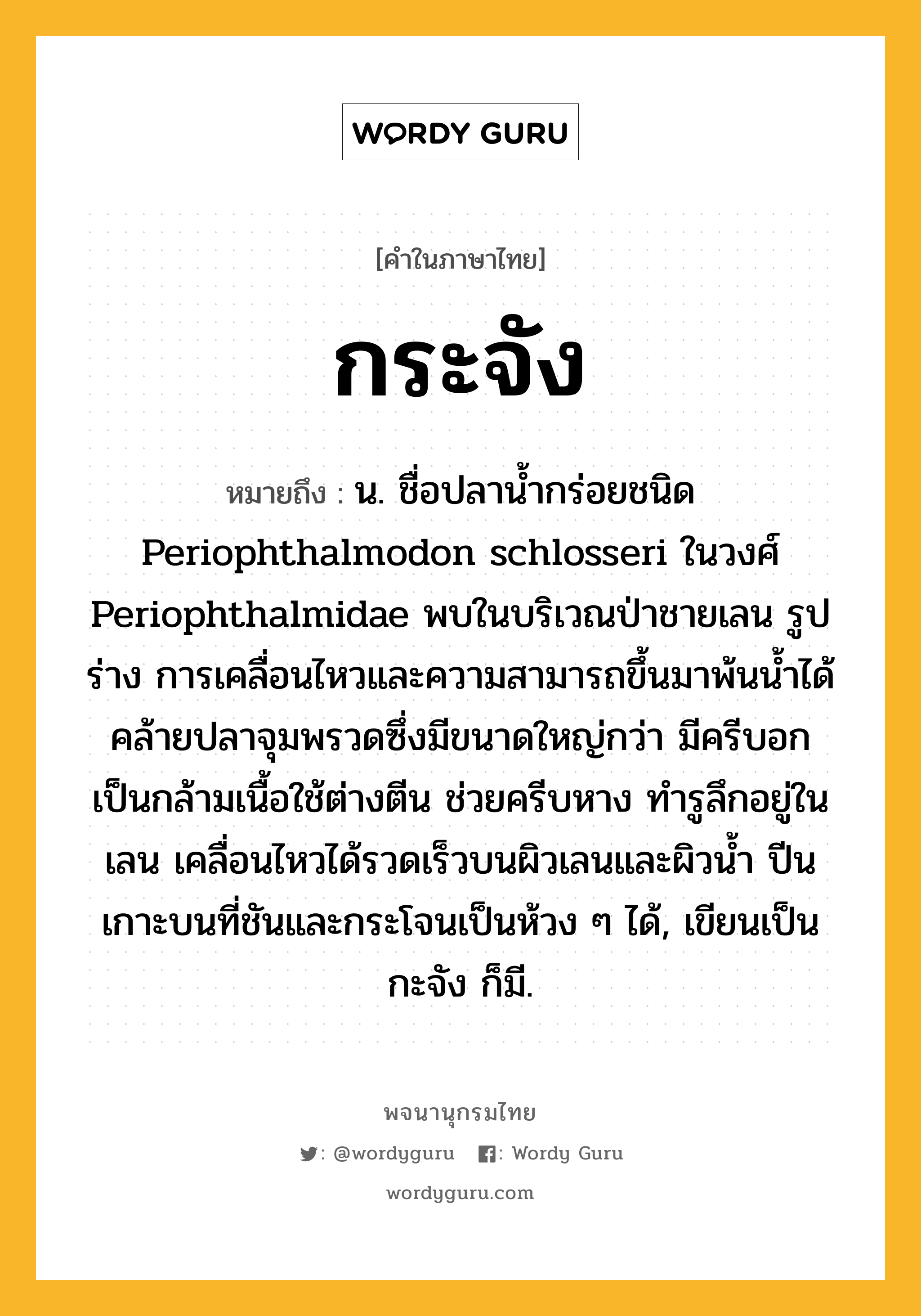 กระจัง ความหมาย หมายถึงอะไร?, คำในภาษาไทย กระจัง หมายถึง น. ชื่อปลานํ้ากร่อยชนิด Periophthalmodon schlosseri ในวงศ์ Periophthalmidae พบในบริเวณป่าชายเลน รูปร่าง การเคลื่อนไหวและความสามารถขึ้นมาพ้นนํ้าได้คล้ายปลาจุมพรวดซึ่งมีขนาดใหญ่กว่า มีครีบอกเป็นกล้ามเนื้อใช้ต่างตีน ช่วยครีบหาง ทํารูลึกอยู่ในเลน เคลื่อนไหวได้รวดเร็วบนผิวเลนและผิวนํ้า ปีนเกาะบนที่ชันและกระโจนเป็นห้วง ๆ ได้, เขียนเป็น กะจัง ก็มี.