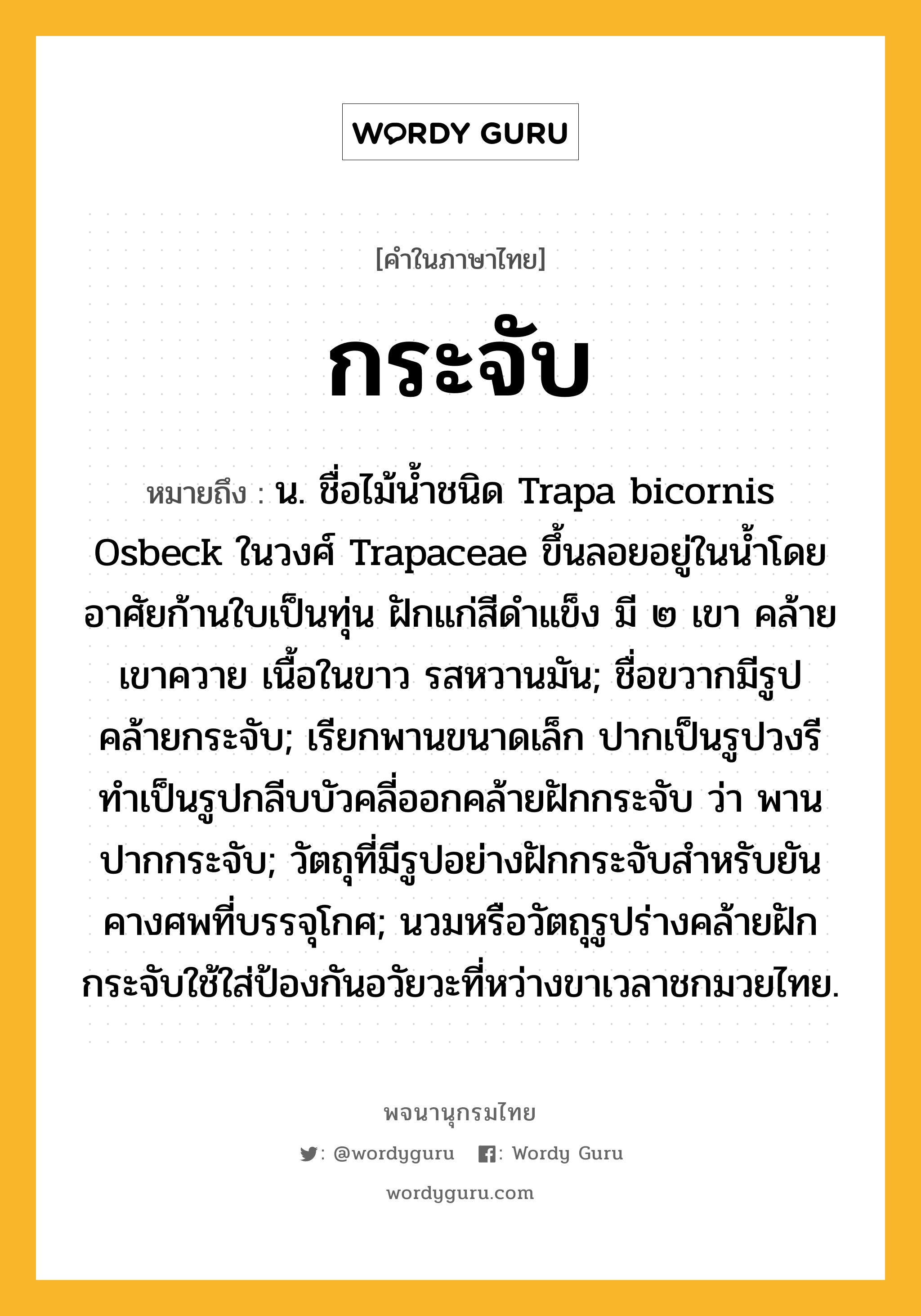 กระจับ ความหมาย หมายถึงอะไร?, คำในภาษาไทย กระจับ หมายถึง น. ชื่อไม้นํ้าชนิด Trapa bicornis Osbeck ในวงศ์ Trapaceae ขึ้นลอยอยู่ในนํ้าโดยอาศัยก้านใบเป็นทุ่น ฝักแก่สีดําแข็ง มี ๒ เขา คล้ายเขาควาย เนื้อในขาว รสหวานมัน; ชื่อขวากมีรูปคล้ายกระจับ; เรียกพานขนาดเล็ก ปากเป็นรูปวงรี ทําเป็นรูปกลีบบัวคลี่ออกคล้ายฝักกระจับ ว่า พานปากกระจับ; วัตถุที่มีรูปอย่างฝักกระจับสําหรับยันคางศพที่บรรจุโกศ; นวมหรือวัตถุรูปร่างคล้ายฝักกระจับใช้ใส่ป้องกันอวัยวะที่หว่างขาเวลาชกมวยไทย.