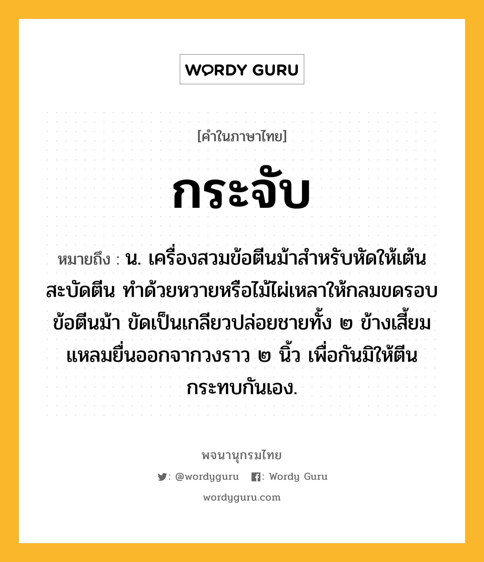 กระจับ ความหมาย หมายถึงอะไร?, คำในภาษาไทย กระจับ หมายถึง น. เครื่องสวมข้อตีนม้าสําหรับหัดให้เต้นสะบัดตีน ทําด้วยหวายหรือไม้ไผ่เหลาให้กลมขดรอบข้อตีนม้า ขัดเป็นเกลียวปล่อยชายทั้ง ๒ ข้างเสี้ยมแหลมยื่นออกจากวงราว ๒ นิ้ว เพื่อกันมิให้ตีนกระทบกันเอง.