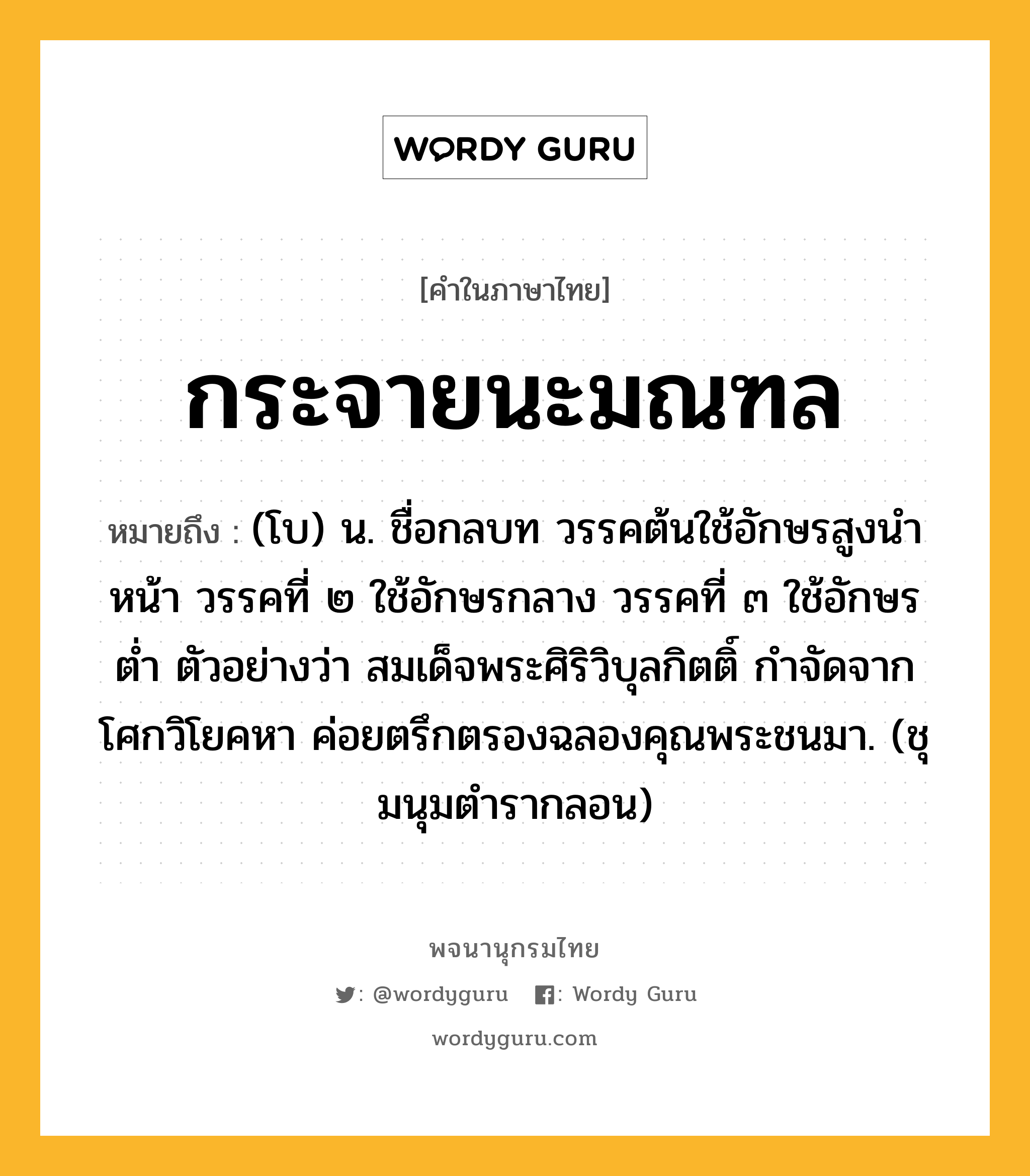 กระจายนะมณฑล ความหมาย หมายถึงอะไร?, คำในภาษาไทย กระจายนะมณฑล หมายถึง (โบ) น. ชื่อกลบท วรรคต้นใช้อักษรสูงนําหน้า วรรคที่ ๒ ใช้อักษรกลาง วรรคที่ ๓ ใช้อักษรตํ่า ตัวอย่างว่า สมเด็จพระศิริวิบุลกิตติ์ กําจัดจากโศกวิโยคหา ค่อยตรึกตรองฉลองคุณพระชนมา. (ชุมนุมตํารากลอน)