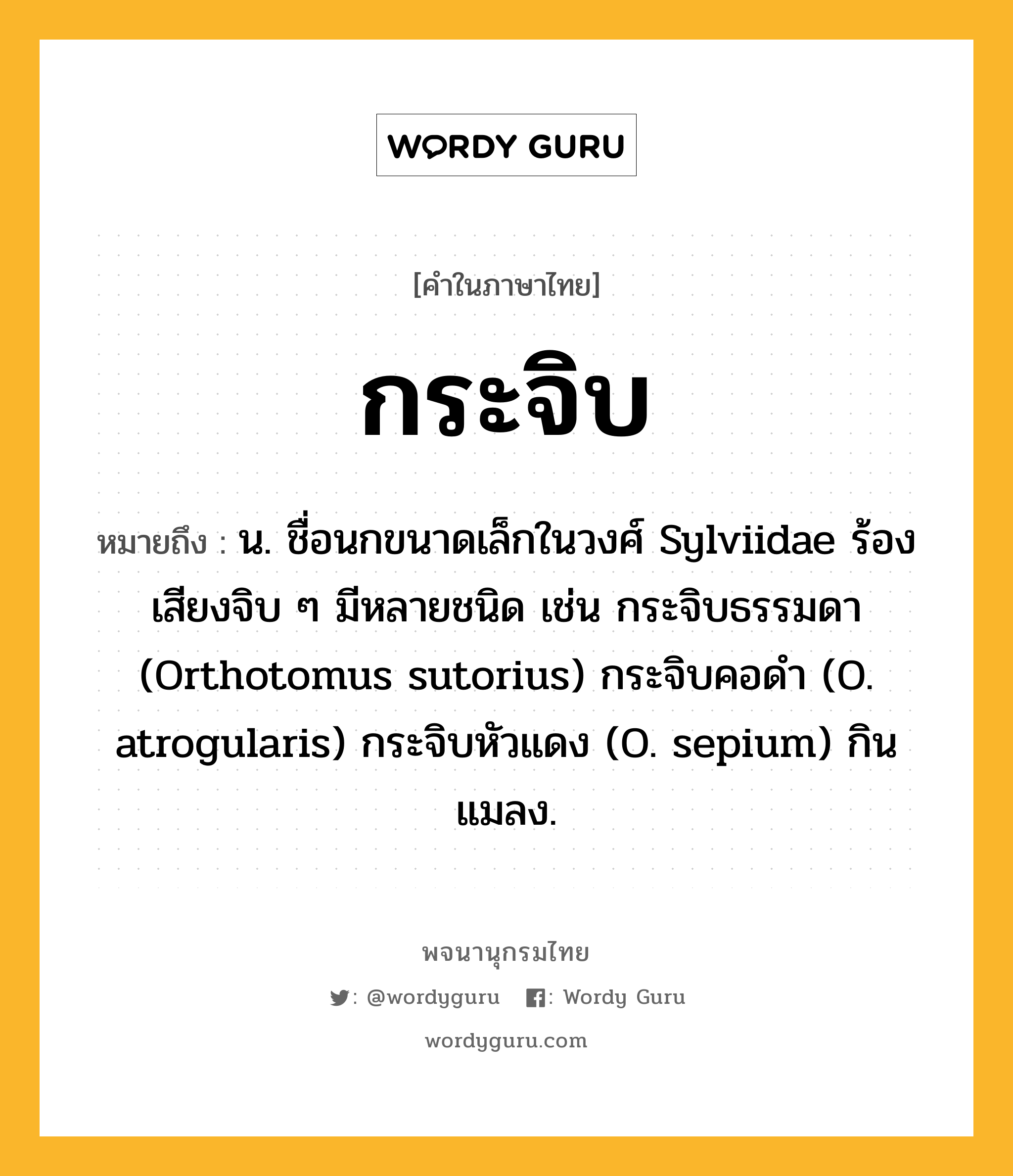 กระจิบ ความหมาย หมายถึงอะไร?, คำในภาษาไทย กระจิบ หมายถึง น. ชื่อนกขนาดเล็กในวงศ์ Sylviidae ร้องเสียงจิบ ๆ มีหลายชนิด เช่น กระจิบธรรมดา (Orthotomus sutorius) กระจิบคอดํา (O. atrogularis) กระจิบหัวแดง (O. sepium) กินแมลง.