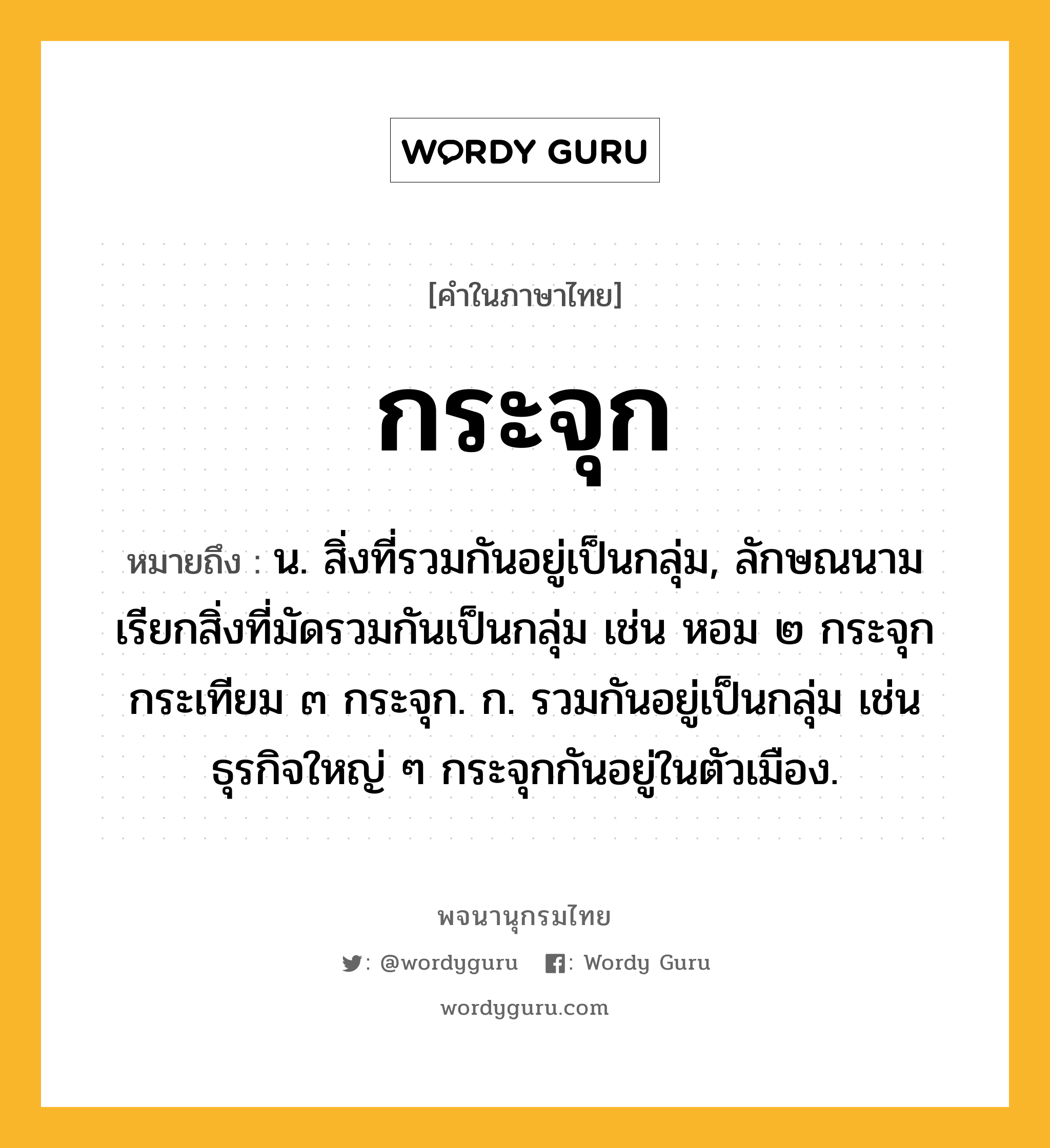 กระจุก ความหมาย หมายถึงอะไร?, คำในภาษาไทย กระจุก หมายถึง น. สิ่งที่รวมกันอยู่เป็นกลุ่ม, ลักษณนามเรียกสิ่งที่มัดรวมกันเป็นกลุ่ม เช่น หอม ๒ กระจุก กระเทียม ๓ กระจุก. ก. รวมกันอยู่เป็นกลุ่ม เช่น ธุรกิจใหญ่ ๆ กระจุกกันอยู่ในตัวเมือง.