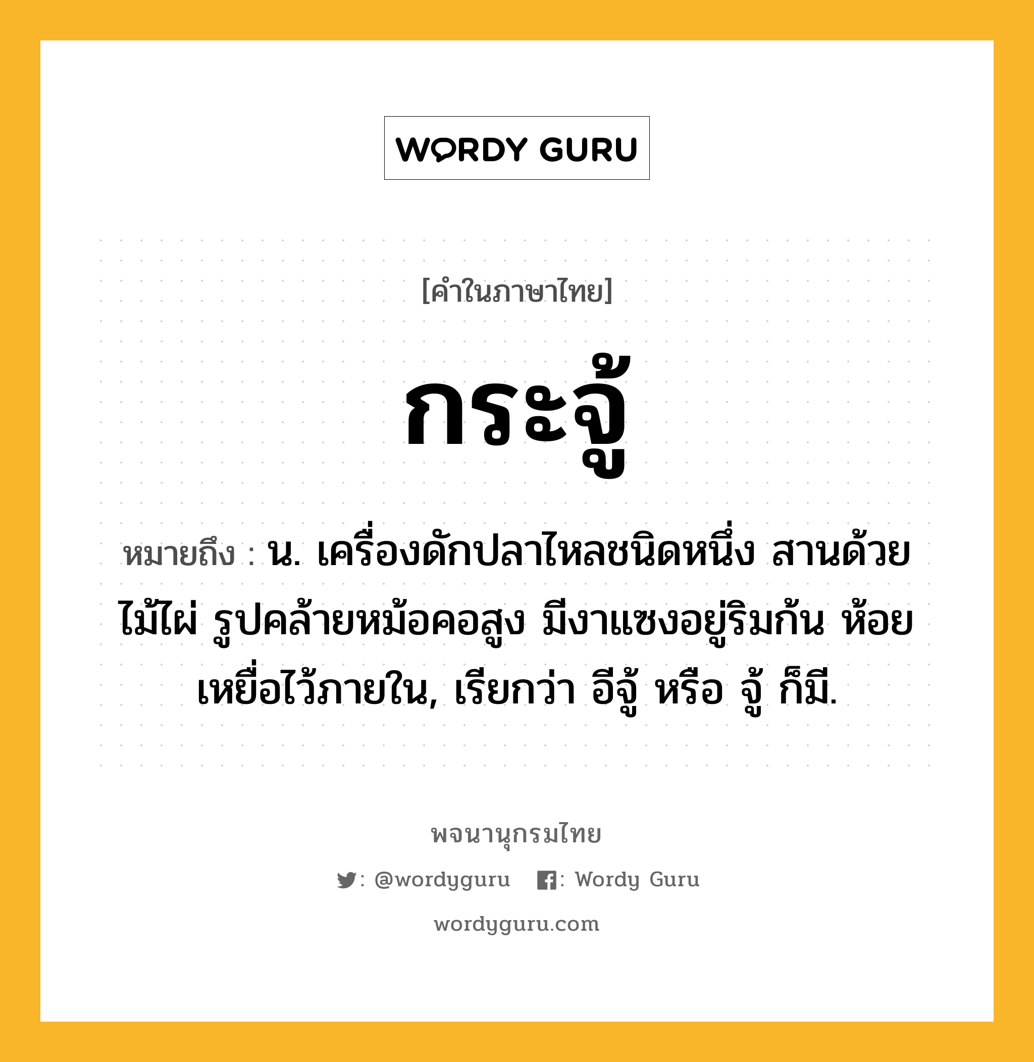 กระจู้ ความหมาย หมายถึงอะไร?, คำในภาษาไทย กระจู้ หมายถึง น. เครื่องดักปลาไหลชนิดหนึ่ง สานด้วยไม้ไผ่ รูปคล้ายหม้อคอสูง มีงาแซงอยู่ริมก้น ห้อยเหยื่อไว้ภายใน, เรียกว่า อีจู้ หรือ จู้ ก็มี.