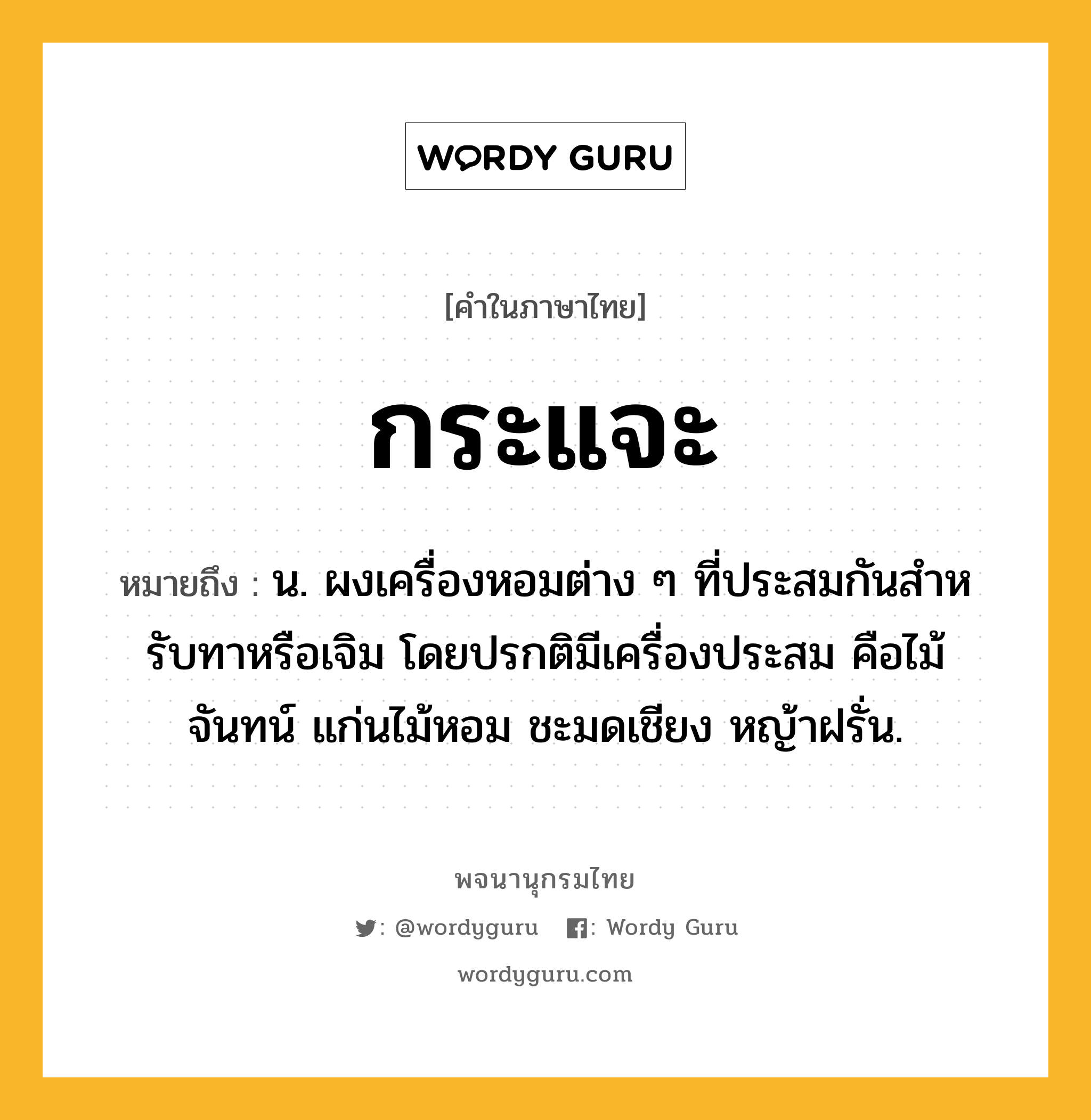 กระแจะ ความหมาย หมายถึงอะไร?, คำในภาษาไทย กระแจะ หมายถึง น. ผงเครื่องหอมต่าง ๆ ที่ประสมกันสําหรับทาหรือเจิม โดยปรกติมีเครื่องประสม คือไม้จันทน์ แก่นไม้หอม ชะมดเชียง หญ้าฝรั่น.