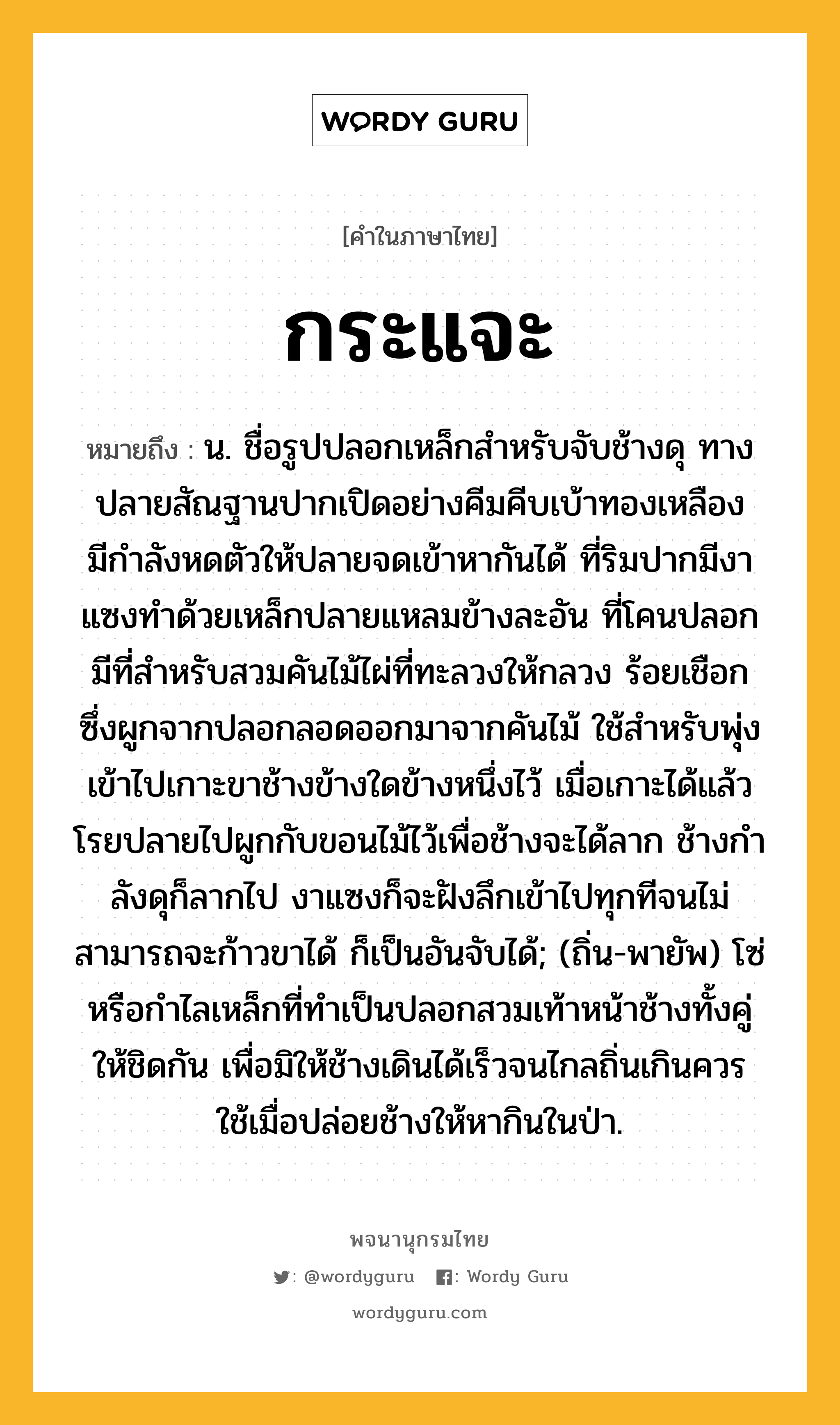 กระแจะ ความหมาย หมายถึงอะไร?, คำในภาษาไทย กระแจะ หมายถึง น. ชื่อรูปปลอกเหล็กสําหรับจับช้างดุ ทางปลายสัณฐานปากเปิดอย่างคีมคีบเบ้าทองเหลือง มีกําลังหดตัวให้ปลายจดเข้าหากันได้ ที่ริมปากมีงาแซงทําด้วยเหล็กปลายแหลมข้างละอัน ที่โคนปลอกมีที่สําหรับสวมคันไม้ไผ่ที่ทะลวงให้กลวง ร้อยเชือกซึ่งผูกจากปลอกลอดออกมาจากคันไม้ ใช้สําหรับพุ่งเข้าไปเกาะขาช้างข้างใดข้างหนึ่งไว้ เมื่อเกาะได้แล้ว โรยปลายไปผูกกับขอนไม้ไว้เพื่อช้างจะได้ลาก ช้างกําลังดุก็ลากไป งาแซงก็จะฝังลึกเข้าไปทุกทีจนไม่สามารถจะก้าวขาได้ ก็เป็นอันจับได้; (ถิ่น-พายัพ) โซ่หรือกำไลเหล็กที่ทำเป็นปลอกสวมเท้าหน้าช้างทั้งคู่ให้ชิดกัน เพื่อมิให้ช้างเดินได้เร็วจนไกลถิ่นเกินควร ใช้เมื่อปล่อยช้างให้หากินในป่า.