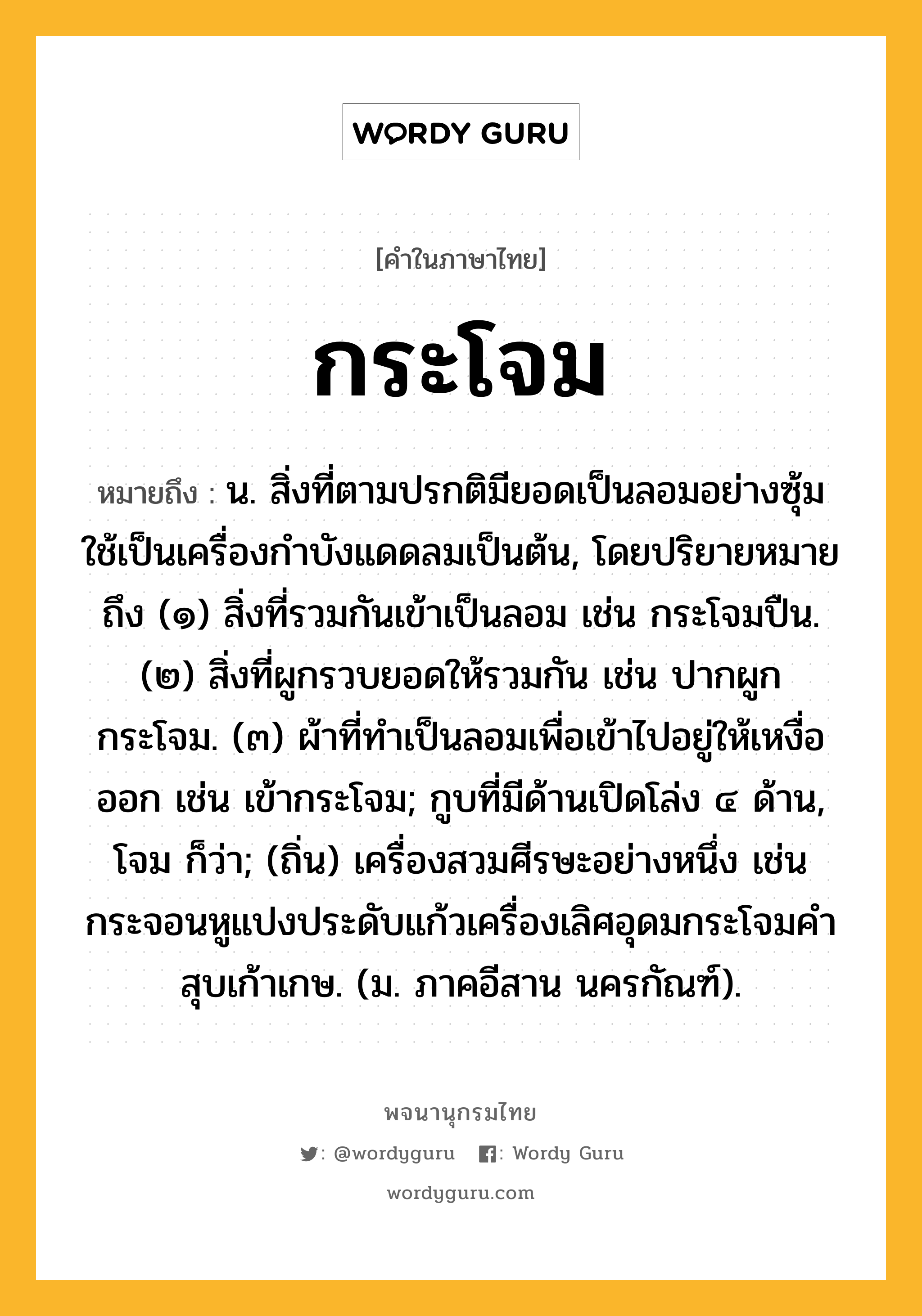 กระโจม ความหมาย หมายถึงอะไร?, คำในภาษาไทย กระโจม หมายถึง น. สิ่งที่ตามปรกติมียอดเป็นลอมอย่างซุ้ม ใช้เป็นเครื่องกําบังแดดลมเป็นต้น, โดยปริยายหมายถึง (๑) สิ่งที่รวมกันเข้าเป็นลอม เช่น กระโจมปืน. (๒) สิ่งที่ผูกรวบยอดให้รวมกัน เช่น ปากผูกกระโจม. (๓) ผ้าที่ทําเป็นลอมเพื่อเข้าไปอยู่ให้เหงื่อออก เช่น เข้ากระโจม; กูบที่มีด้านเปิดโล่ง ๔ ด้าน, โจม ก็ว่า; (ถิ่น) เครื่องสวมศีรษะอย่างหนึ่ง เช่น กระจอนหูแปงประดับแก้วเครื่องเลิศอุดมกระโจมคำสุบเก้าเกษ. (ม. ภาคอีสาน นครกัณฑ์).