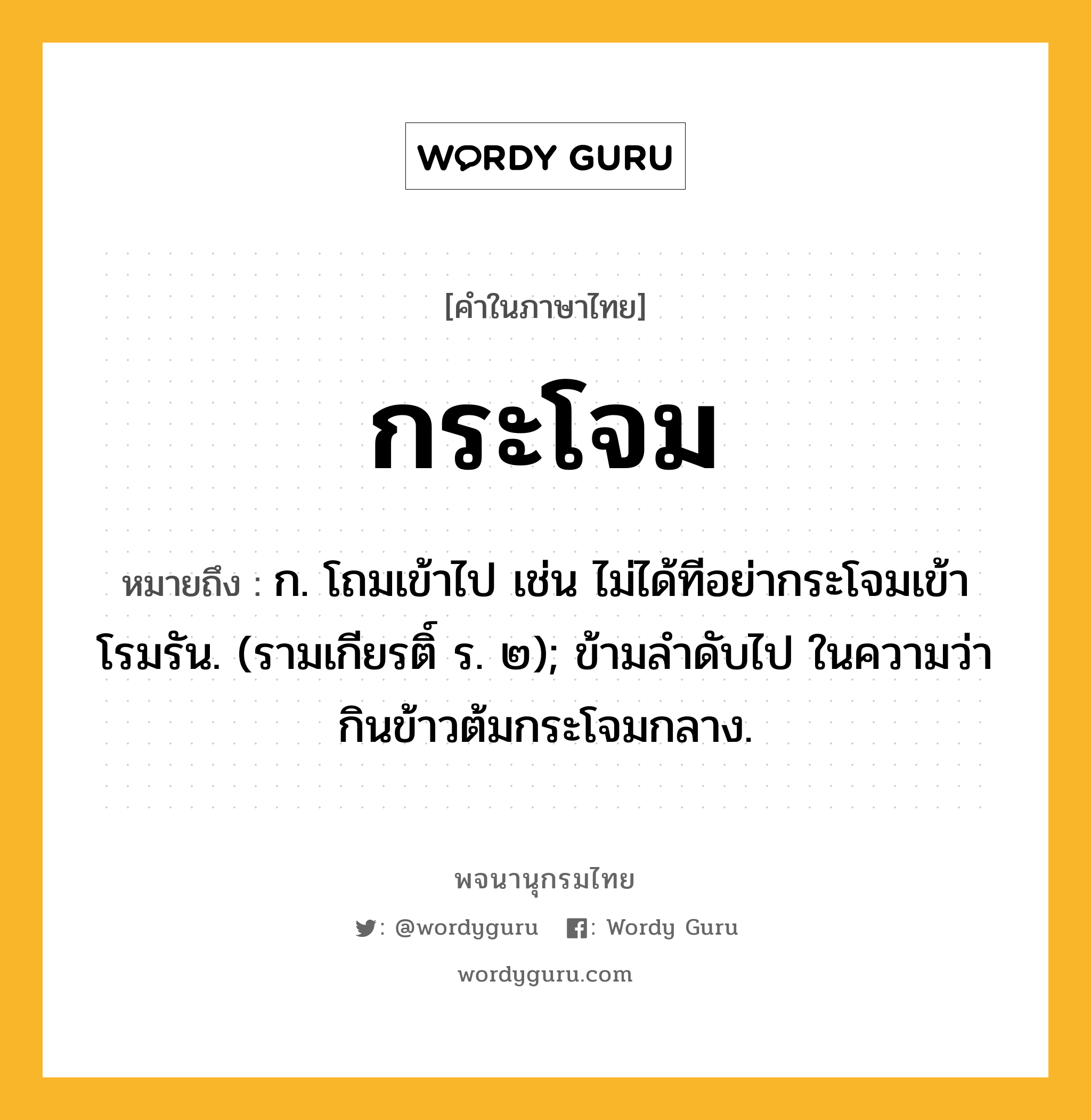 กระโจม ความหมาย หมายถึงอะไร?, คำในภาษาไทย กระโจม หมายถึง ก. โถมเข้าไป เช่น ไม่ได้ทีอย่ากระโจมเข้าโรมรัน. (รามเกียรติ์ ร. ๒); ข้ามลําดับไป ในความว่า กินข้าวต้มกระโจมกลาง.