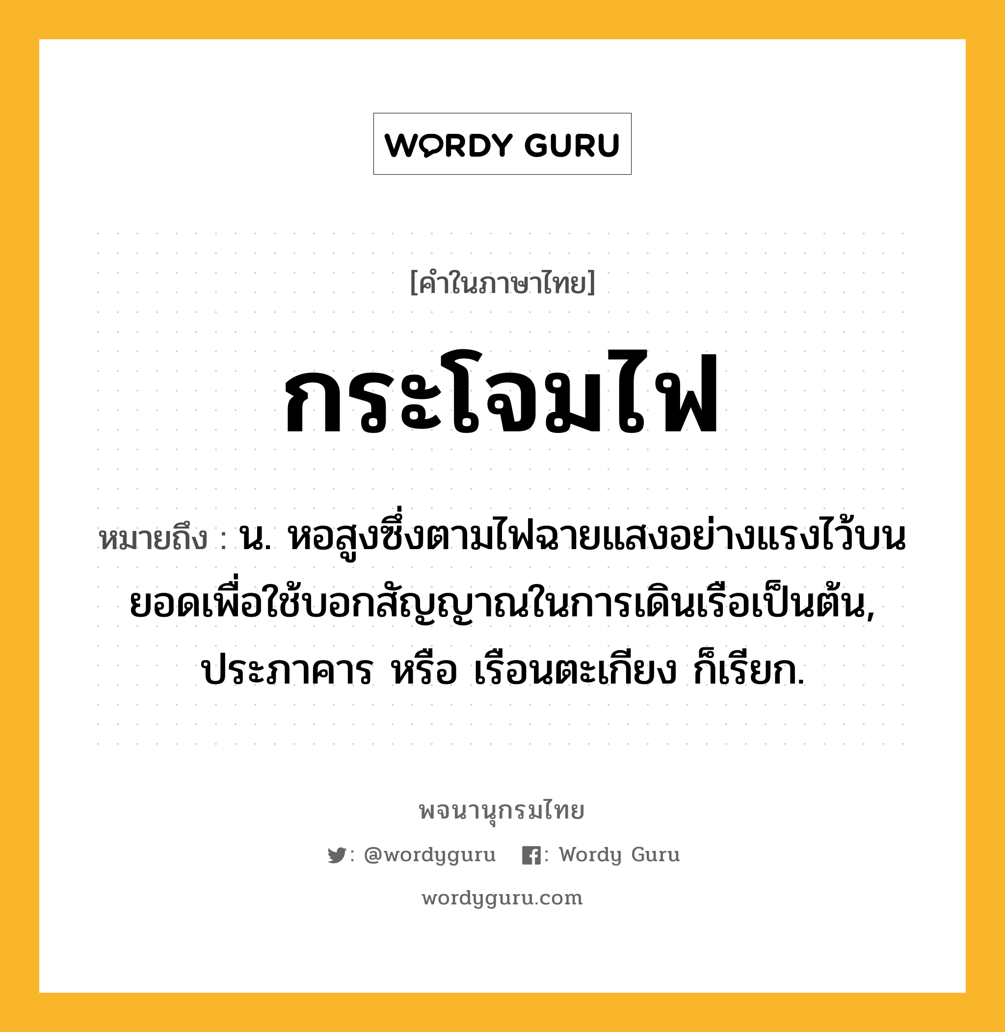 กระโจมไฟ ความหมาย หมายถึงอะไร?, คำในภาษาไทย กระโจมไฟ หมายถึง น. หอสูงซึ่งตามไฟฉายแสงอย่างแรงไว้บนยอดเพื่อใช้บอกสัญญาณในการเดินเรือเป็นต้น, ประภาคาร หรือ เรือนตะเกียง ก็เรียก.