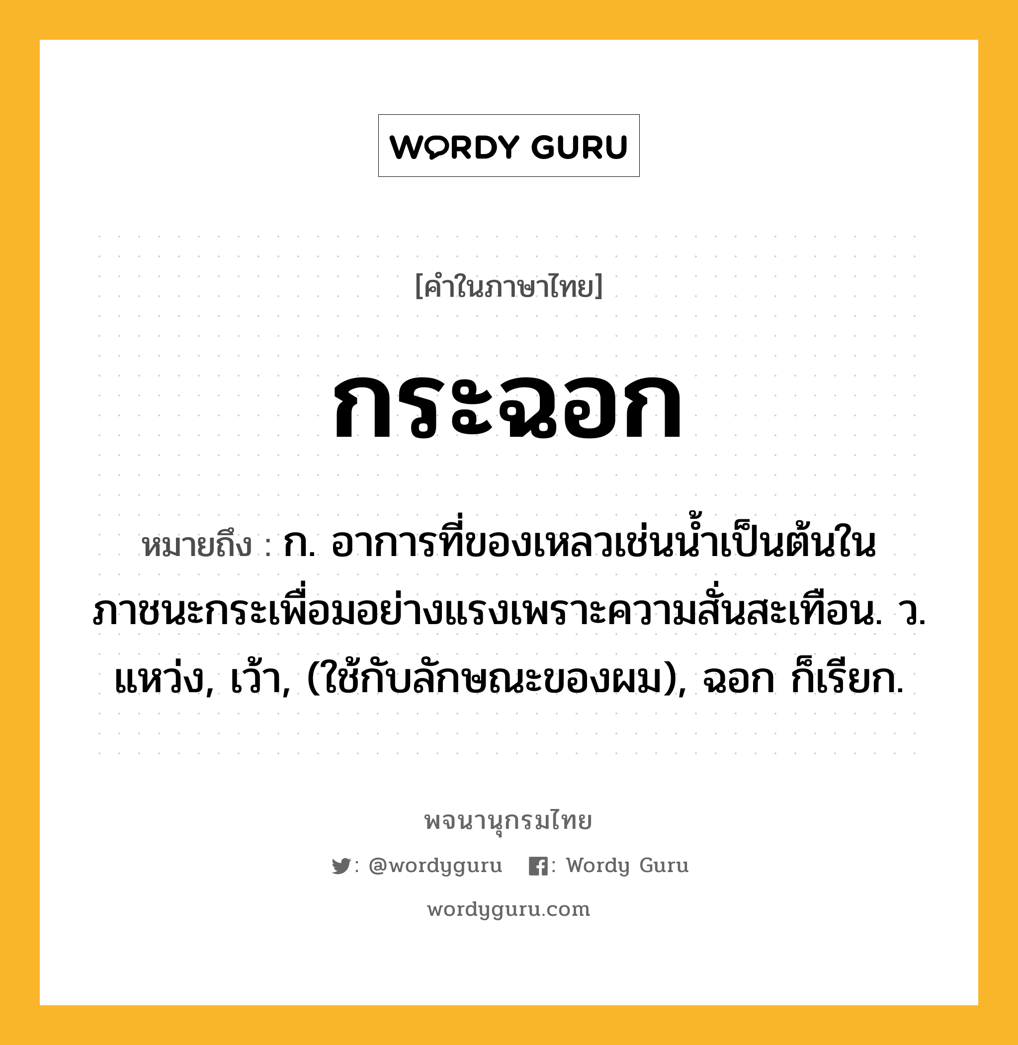 กระฉอก ความหมาย หมายถึงอะไร?, คำในภาษาไทย กระฉอก หมายถึง ก. อาการที่ของเหลวเช่นนํ้าเป็นต้นในภาชนะกระเพื่อมอย่างแรงเพราะความสั่นสะเทือน. ว. แหว่ง, เว้า, (ใช้กับลักษณะของผม), ฉอก ก็เรียก.