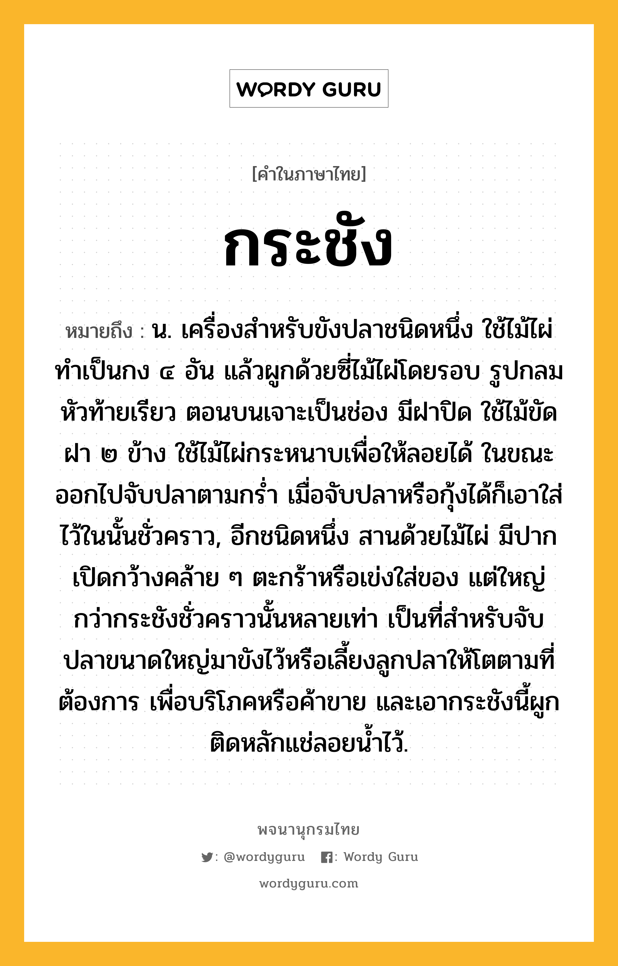 กระชัง ความหมาย หมายถึงอะไร?, คำในภาษาไทย กระชัง หมายถึง น. เครื่องสําหรับขังปลาชนิดหนึ่ง ใช้ไม้ไผ่ทําเป็นกง ๔ อัน แล้วผูกด้วยซี่ไม้ไผ่โดยรอบ รูปกลม หัวท้ายเรียว ตอนบนเจาะเป็นช่อง มีฝาปิด ใช้ไม้ขัดฝา ๒ ข้าง ใช้ไม้ไผ่กระหนาบเพื่อให้ลอยได้ ในขณะออกไปจับปลาตามกรํ่า เมื่อจับปลาหรือกุ้งได้ก็เอาใส่ไว้ในนั้นชั่วคราว, อีกชนิดหนึ่ง สานด้วยไม้ไผ่ มีปากเปิดกว้างคล้าย ๆ ตะกร้าหรือเข่งใส่ของ แต่ใหญ่กว่ากระชังชั่วคราวนั้นหลายเท่า เป็นที่สําหรับจับปลาขนาดใหญ่มาขังไว้หรือเลี้ยงลูกปลาให้โตตามที่ต้องการ เพื่อบริโภคหรือค้าขาย และเอากระชังนี้ผูกติดหลักแช่ลอยนํ้าไว้.