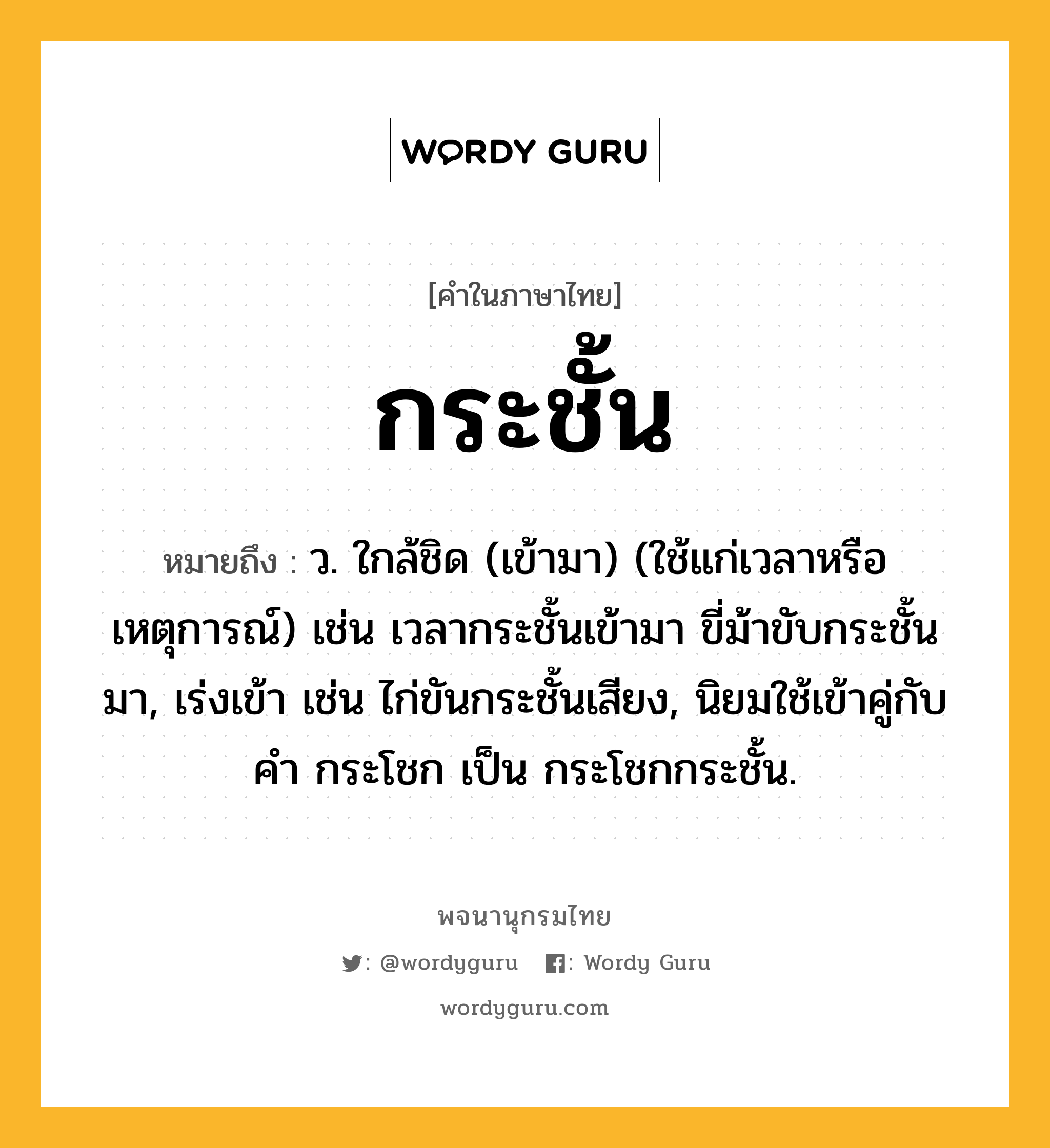 กระชั้น ความหมาย หมายถึงอะไร?, คำในภาษาไทย กระชั้น หมายถึง ว. ใกล้ชิด (เข้ามา) (ใช้แก่เวลาหรือเหตุการณ์) เช่น เวลากระชั้นเข้ามา ขี่ม้าขับกระชั้นมา, เร่งเข้า เช่น ไก่ขันกระชั้นเสียง, นิยมใช้เข้าคู่กับคํา กระโชก เป็น กระโชกกระชั้น.