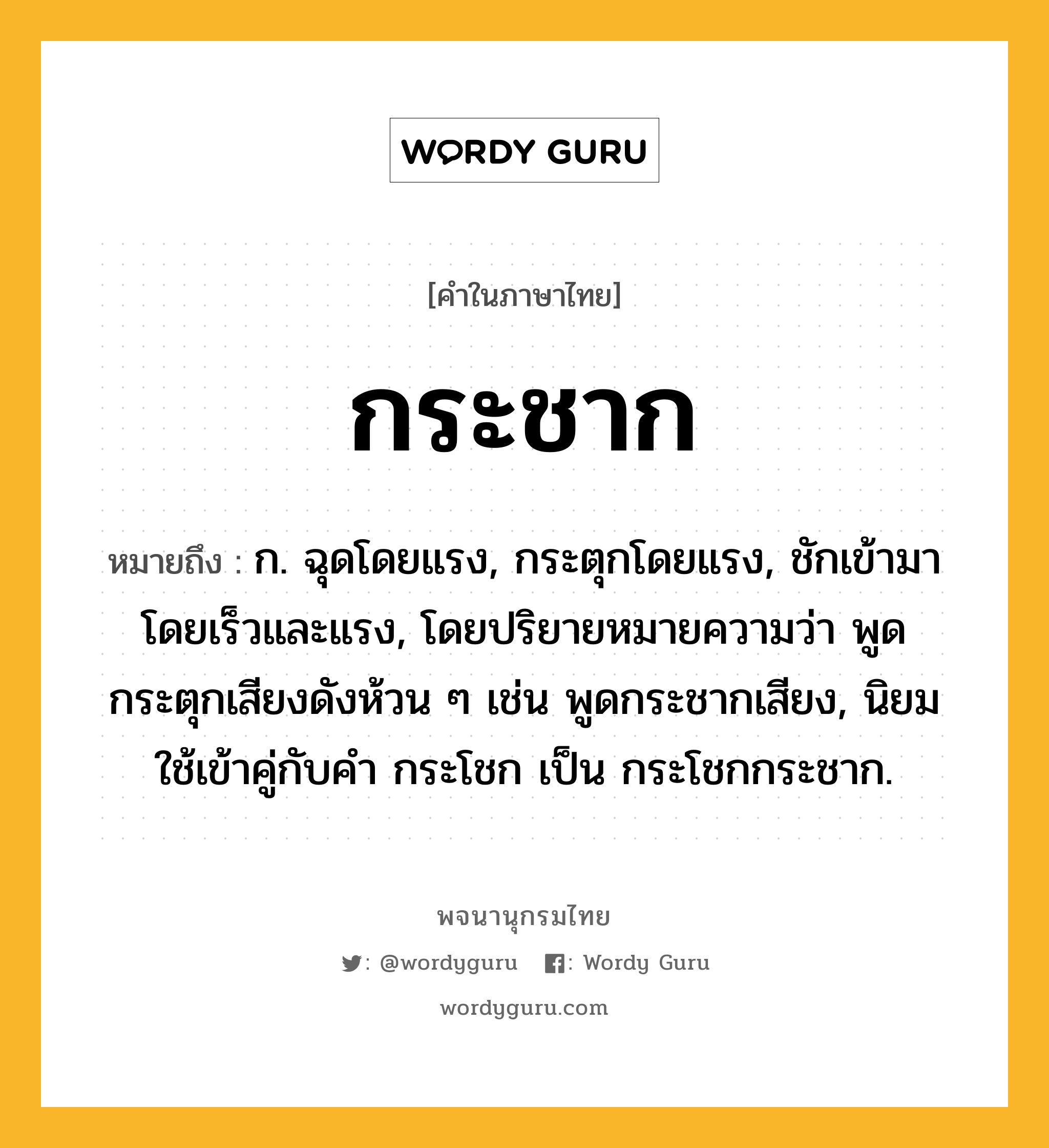 กระชาก ความหมาย หมายถึงอะไร?, คำในภาษาไทย กระชาก หมายถึง ก. ฉุดโดยแรง, กระตุกโดยแรง, ชักเข้ามาโดยเร็วและแรง, โดยปริยายหมายความว่า พูดกระตุกเสียงดังห้วน ๆ เช่น พูดกระชากเสียง, นิยมใช้เข้าคู่กับคํา กระโชก เป็น กระโชกกระชาก.