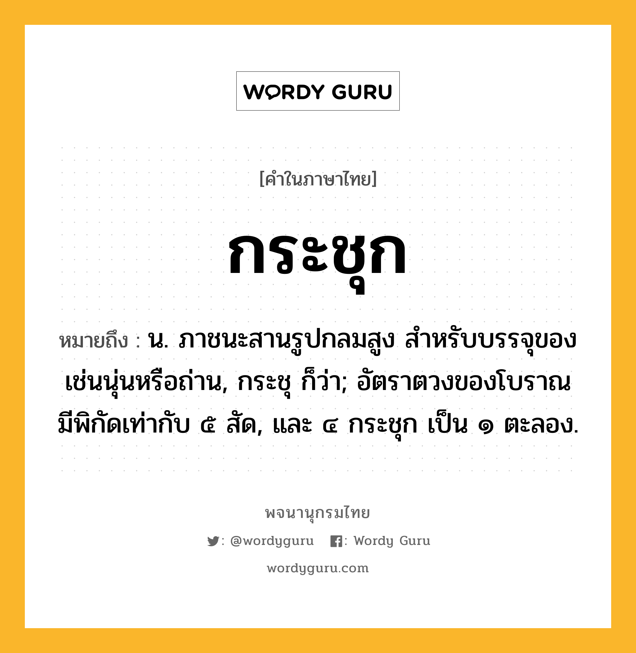 กระชุก ความหมาย หมายถึงอะไร?, คำในภาษาไทย กระชุก หมายถึง น. ภาชนะสานรูปกลมสูง สําหรับบรรจุของเช่นนุ่นหรือถ่าน, กระชุ ก็ว่า; อัตราตวงของโบราณ มีพิกัดเท่ากับ ๕ สัด, และ ๔ กระชุก เป็น ๑ ตะลอง.