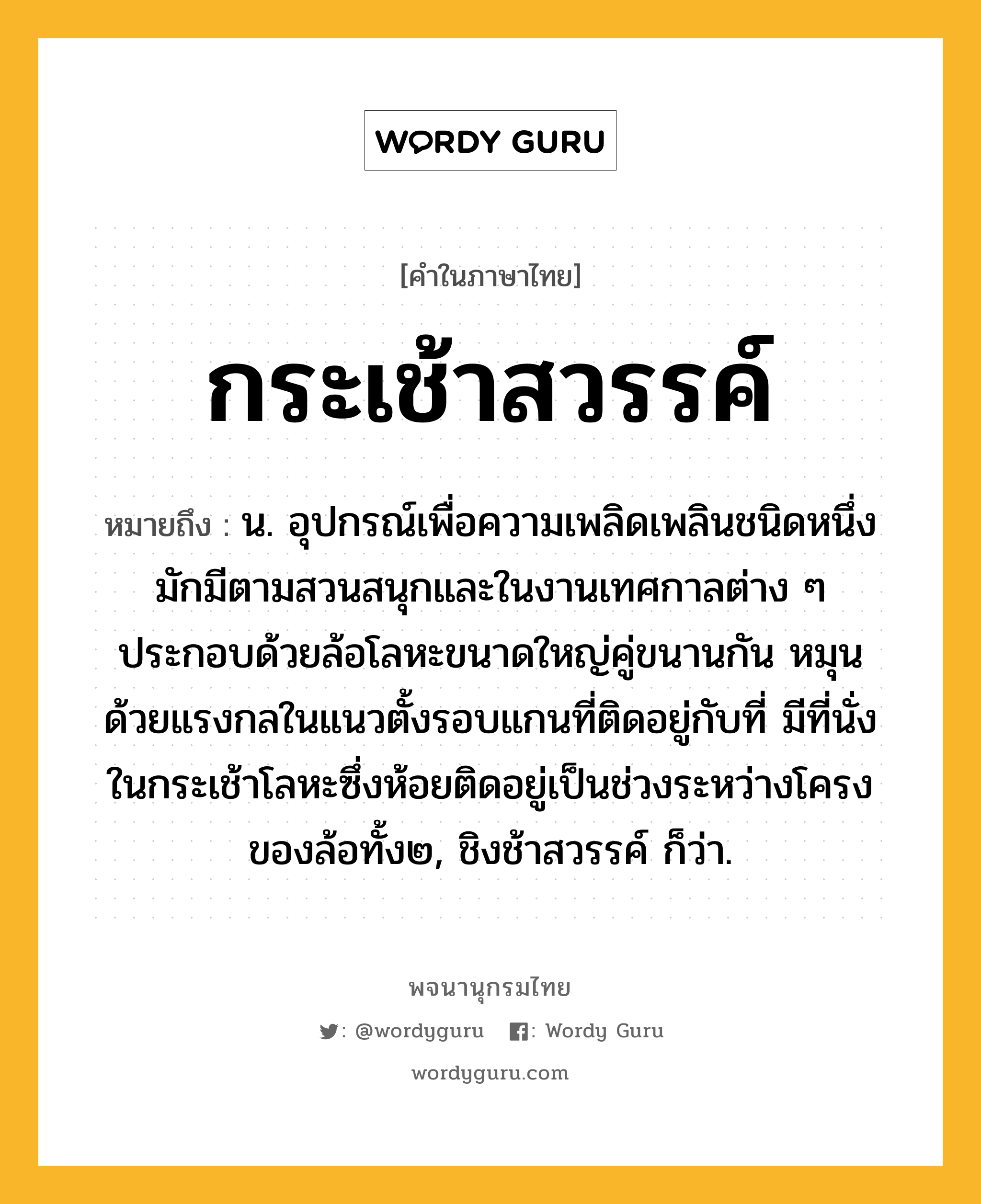 กระเช้าสวรรค์ ความหมาย หมายถึงอะไร?, คำในภาษาไทย กระเช้าสวรรค์ หมายถึง น. อุปกรณ์เพื่อความเพลิดเพลินชนิดหนึ่ง มักมีตามสวนสนุกและในงานเทศกาลต่าง ๆ ประกอบด้วยล้อโลหะขนาดใหญ่คู่ขนานกัน หมุนด้วยแรงกลในแนวตั้งรอบแกนที่ติดอยู่กับที่ มีที่นั่งในกระเช้าโลหะซึ่งห้อยติดอยู่เป็นช่วงระหว่างโครงของล้อทั้ง๒, ชิงช้าสวรรค์ ก็ว่า.