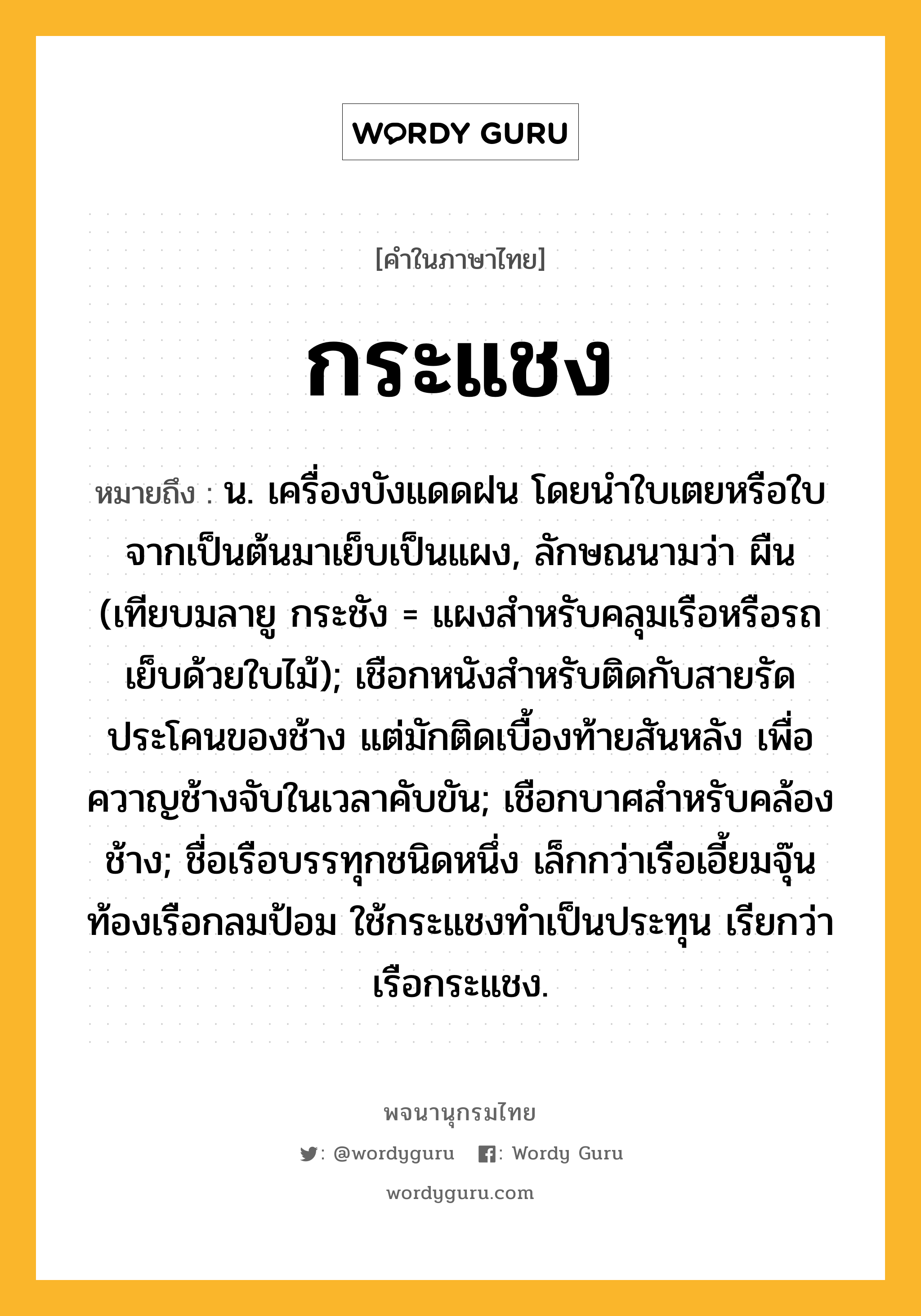 กระแชง ความหมาย หมายถึงอะไร?, คำในภาษาไทย กระแชง หมายถึง น. เครื่องบังแดดฝน โดยนําใบเตยหรือใบจากเป็นต้นมาเย็บเป็นแผง, ลักษณนามว่า ผืน (เทียบมลายู กระชัง = แผงสำหรับคลุมเรือหรือรถ เย็บด้วยใบไม้); เชือกหนังสําหรับติดกับสายรัดประโคนของช้าง แต่มักติดเบื้องท้ายสันหลัง เพื่อควาญช้างจับในเวลาคับขัน; เชือกบาศสําหรับคล้องช้าง; ชื่อเรือบรรทุกชนิดหนึ่ง เล็กกว่าเรือเอี้ยมจุ๊น ท้องเรือกลมป้อม ใช้กระแชงทําเป็นประทุน เรียกว่า เรือกระแชง.