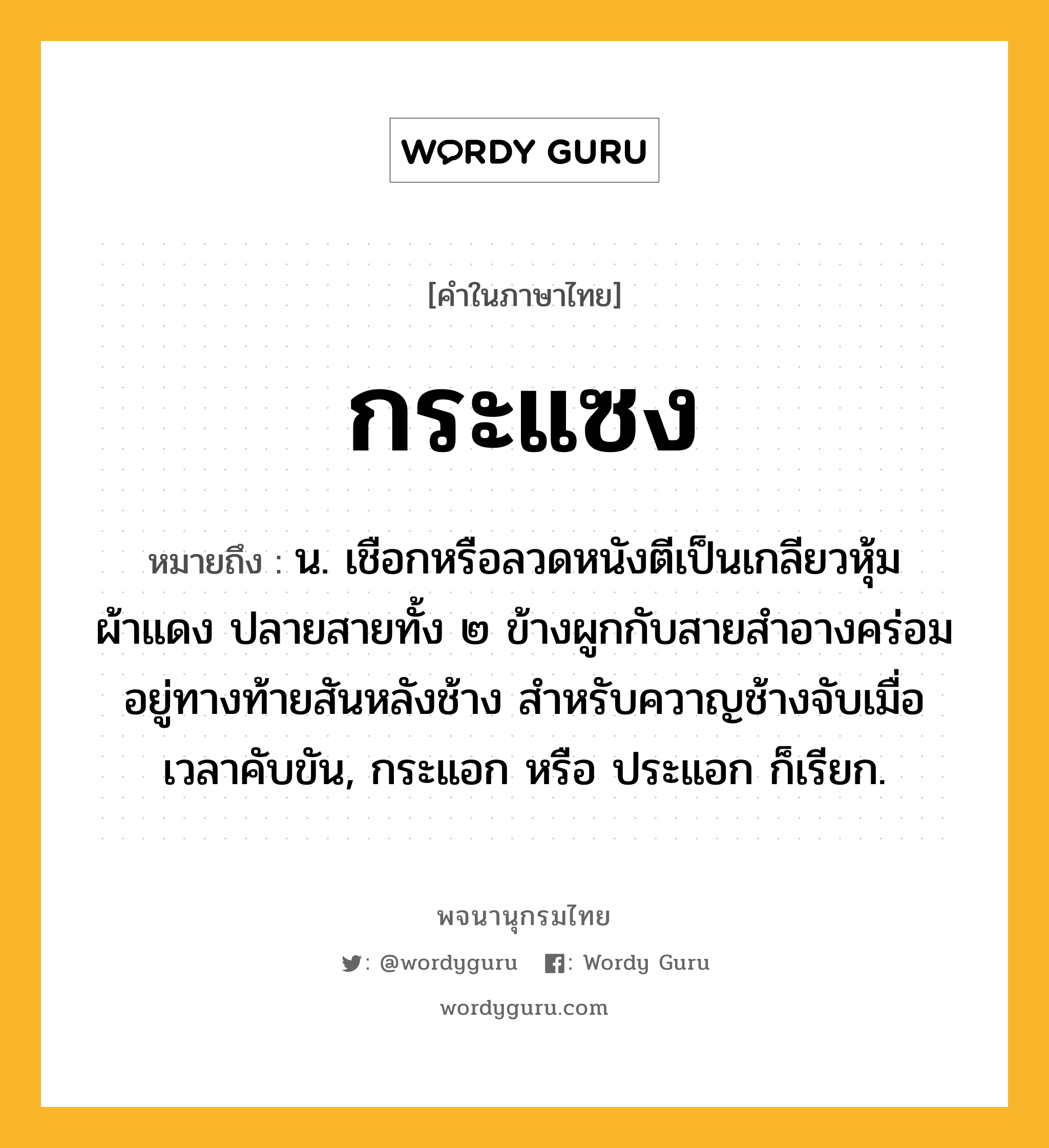 กระแซง ความหมาย หมายถึงอะไร?, คำในภาษาไทย กระแซง หมายถึง น. เชือกหรือลวดหนังตีเป็นเกลียวหุ้มผ้าแดง ปลายสายทั้ง ๒ ข้างผูกกับสายสำอางคร่อมอยู่ทางท้ายสันหลังช้าง สำหรับควาญช้างจับเมื่อเวลาคับขัน, กระแอก หรือ ประแอก ก็เรียก.