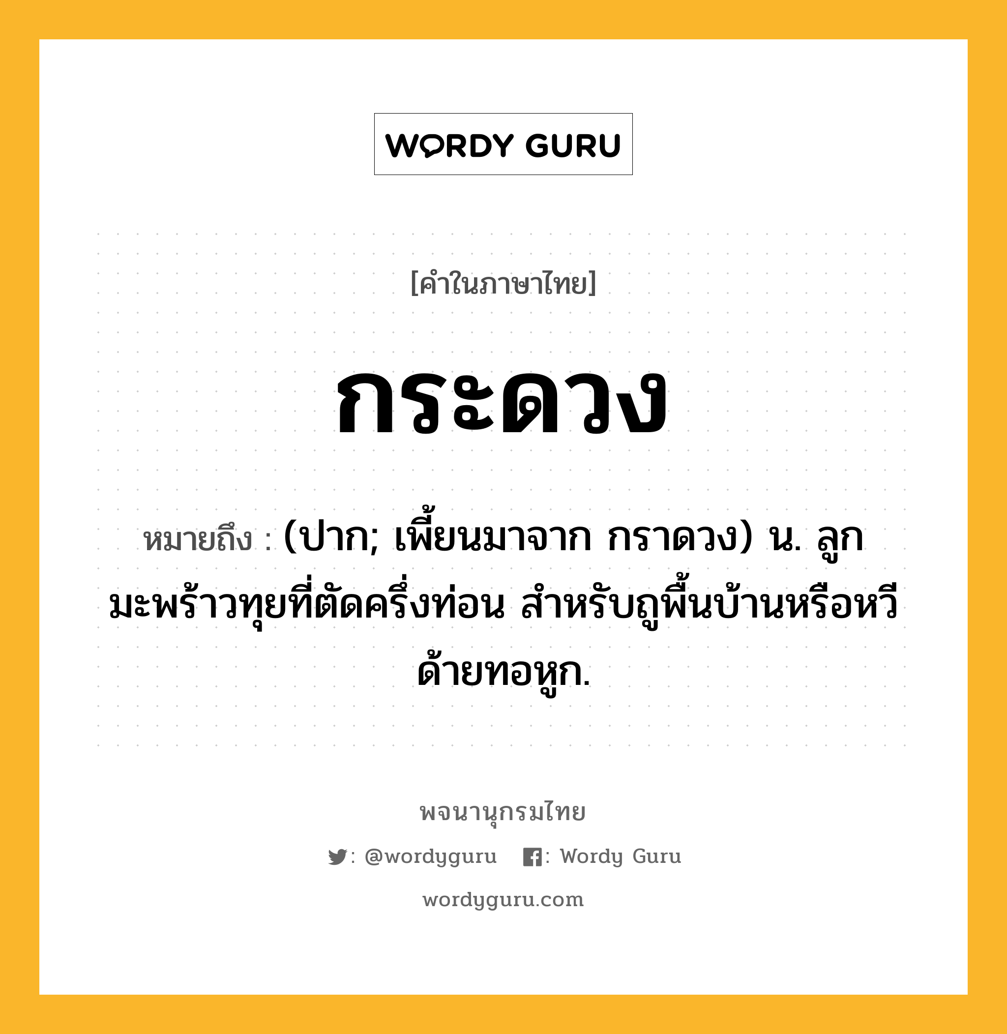 กระดวง ความหมาย หมายถึงอะไร?, คำในภาษาไทย กระดวง หมายถึง (ปาก; เพี้ยนมาจาก กราดวง) น. ลูกมะพร้าวทุยที่ตัดครึ่งท่อน สําหรับถูพื้นบ้านหรือหวีด้ายทอหูก.