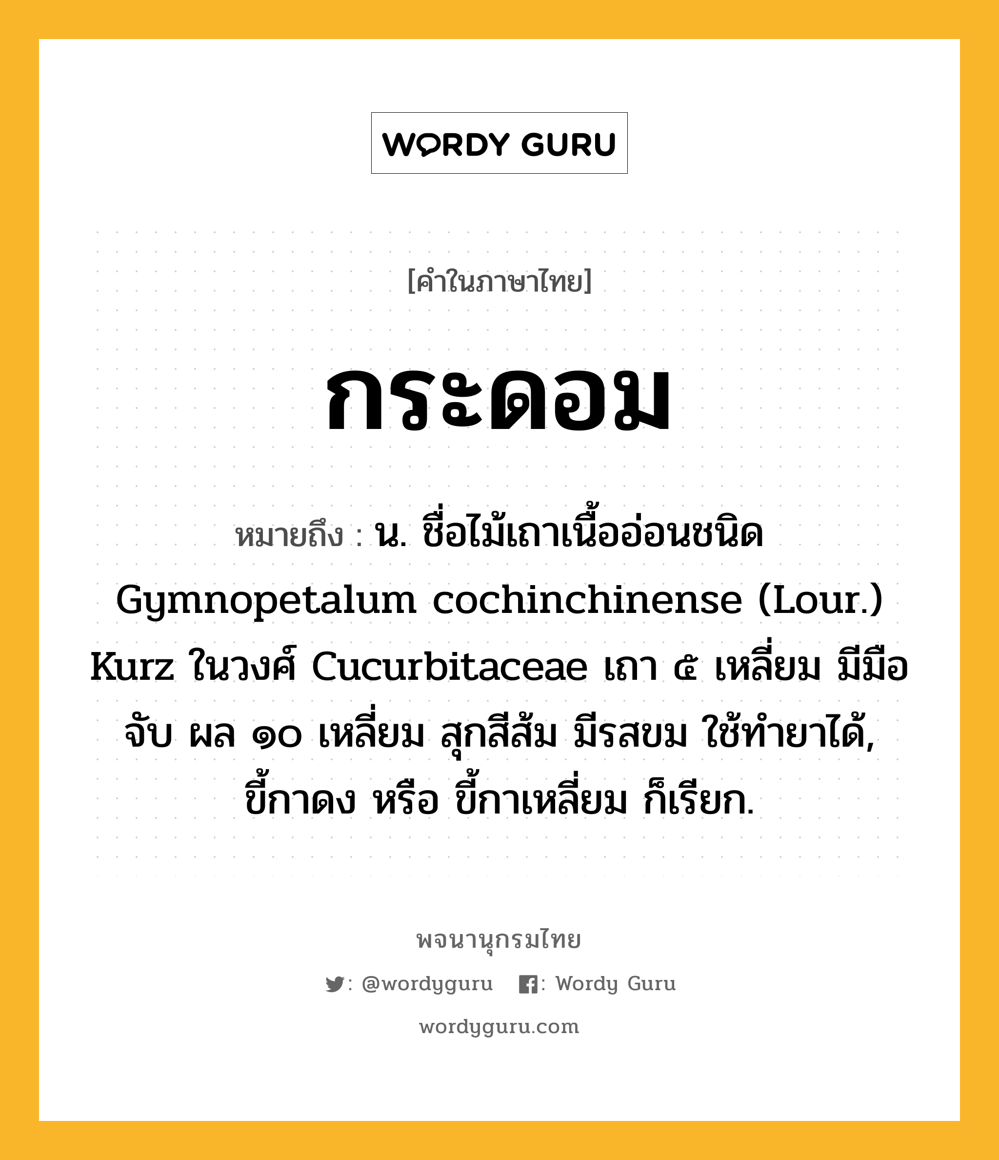 กระดอม ความหมาย หมายถึงอะไร?, คำในภาษาไทย กระดอม หมายถึง น. ชื่อไม้เถาเนื้ออ่อนชนิด Gymnopetalum cochinchinense (Lour.) Kurz ในวงศ์ Cucurbitaceae เถา ๕ เหลี่ยม มีมือจับ ผล ๑๐ เหลี่ยม สุกสีส้ม มีรสขม ใช้ทํายาได้, ขี้กาดง หรือ ขี้กาเหลี่ยม ก็เรียก.