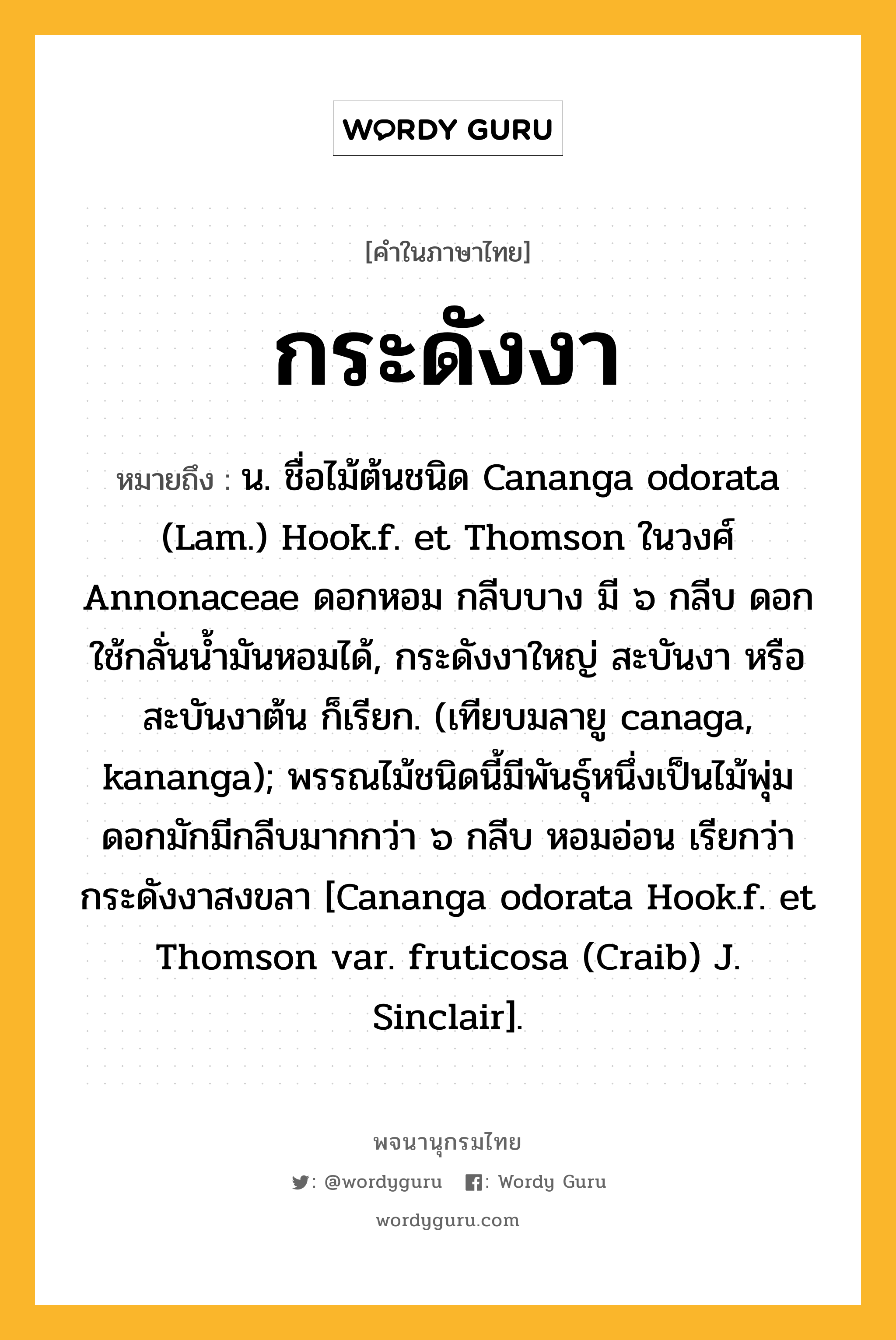 กระดังงา ความหมาย หมายถึงอะไร?, คำในภาษาไทย กระดังงา หมายถึง น. ชื่อไม้ต้นชนิด Cananga odorata (Lam.) Hook.f. et Thomson ในวงศ์ Annonaceae ดอกหอม กลีบบาง มี ๖ กลีบ ดอกใช้กลั่นนํ้ามันหอมได้, กระดังงาใหญ่ สะบันงา หรือ สะบันงาต้น ก็เรียก. (เทียบมลายู canaga, kananga); พรรณไม้ชนิดนี้มีพันธุ์หนึ่งเป็นไม้พุ่ม ดอกมักมีกลีบมากกว่า ๖ กลีบ หอมอ่อน เรียกว่า กระดังงาสงขลา [Cananga odorata Hook.f. et Thomson var. fruticosa (Craib) J. Sinclair].