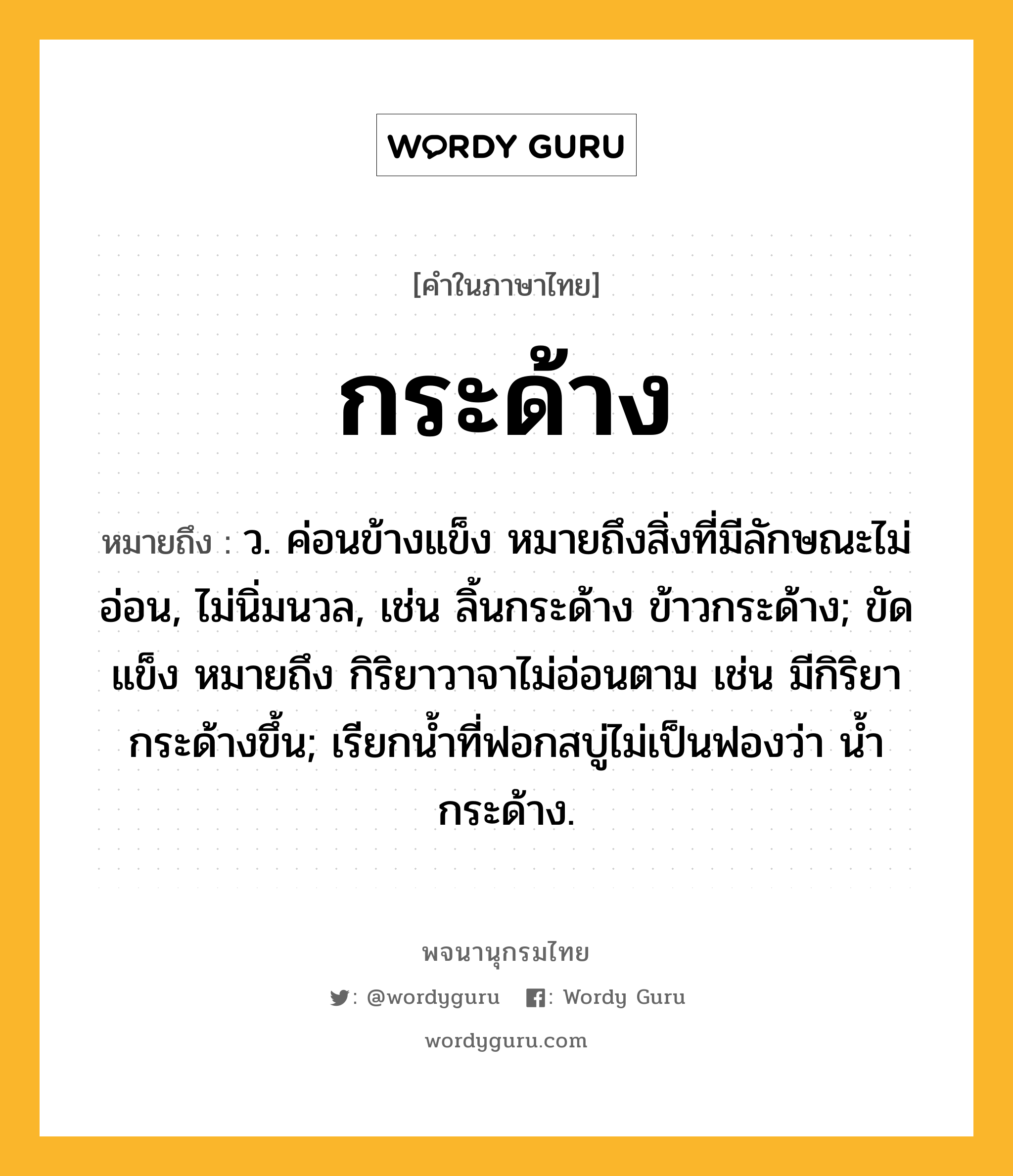 กระด้าง ความหมาย หมายถึงอะไร?, คำในภาษาไทย กระด้าง หมายถึง ว. ค่อนข้างแข็ง หมายถึงสิ่งที่มีลักษณะไม่อ่อน, ไม่นิ่มนวล, เช่น ลิ้นกระด้าง ข้าวกระด้าง; ขัดแข็ง หมายถึง กิริยาวาจาไม่อ่อนตาม เช่น มีกิริยากระด้างขึ้น; เรียกนํ้าที่ฟอกสบู่ไม่เป็นฟองว่า นํ้ากระด้าง.