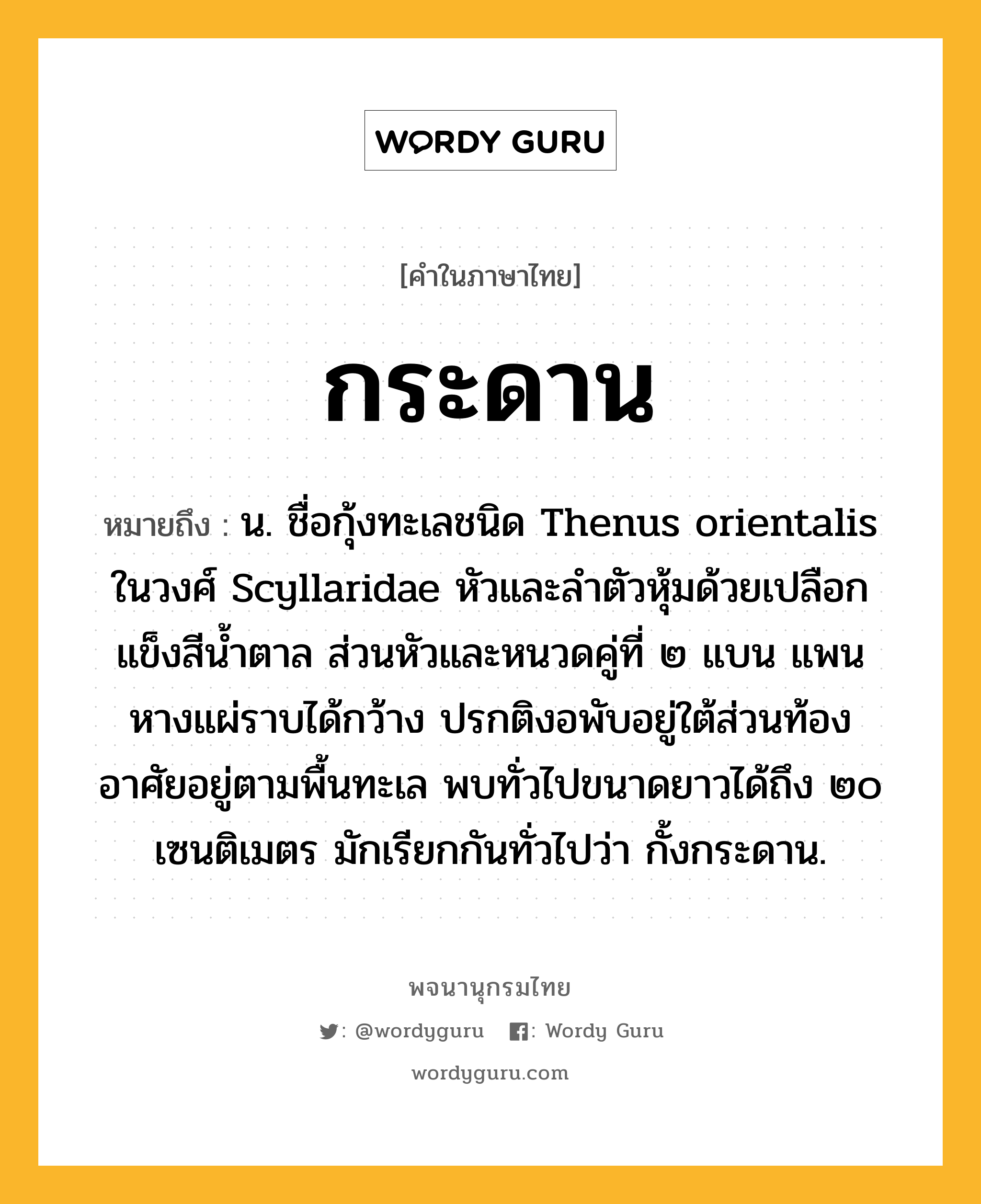 กระดาน ความหมาย หมายถึงอะไร?, คำในภาษาไทย กระดาน หมายถึง น. ชื่อกุ้งทะเลชนิด Thenus orientalis ในวงศ์ Scyllaridae หัวและลําตัวหุ้มด้วยเปลือกแข็งสีนํ้าตาล ส่วนหัวและหนวดคู่ที่ ๒ แบน แพนหางแผ่ราบได้กว้าง ปรกติงอพับอยู่ใต้ส่วนท้อง อาศัยอยู่ตามพื้นทะเล พบทั่วไปขนาดยาวได้ถึง ๒๐ เซนติเมตร มักเรียกกันทั่วไปว่า กั้งกระดาน.