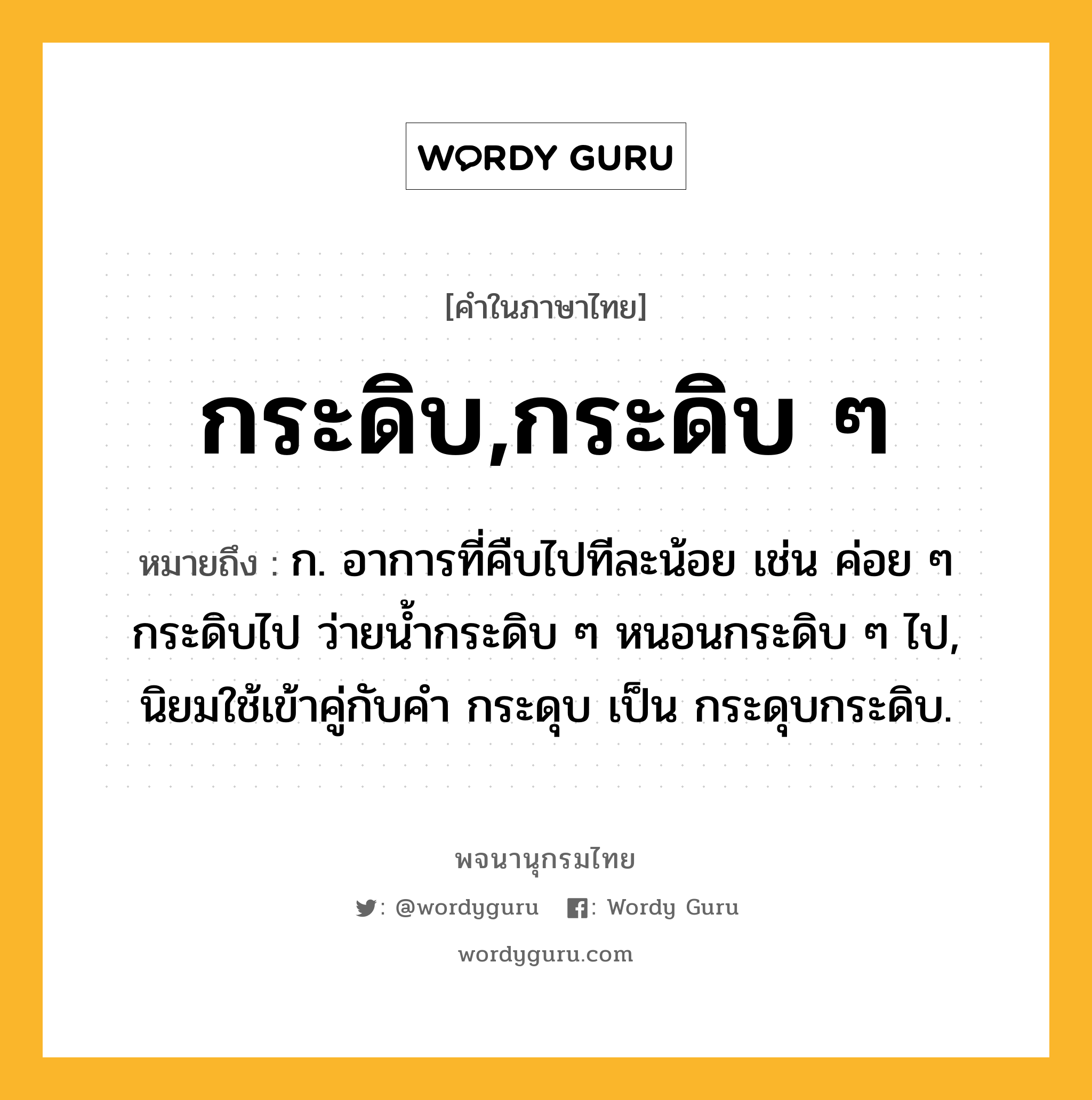 กระดิบ,กระดิบ ๆ ความหมาย หมายถึงอะไร?, คำในภาษาไทย กระดิบ,กระดิบ ๆ หมายถึง ก. อาการที่คืบไปทีละน้อย เช่น ค่อย ๆ กระดิบไป ว่ายนํ้ากระดิบ ๆ หนอนกระดิบ ๆ ไป, นิยมใช้เข้าคู่กับคํา กระดุบ เป็น กระดุบกระดิบ.