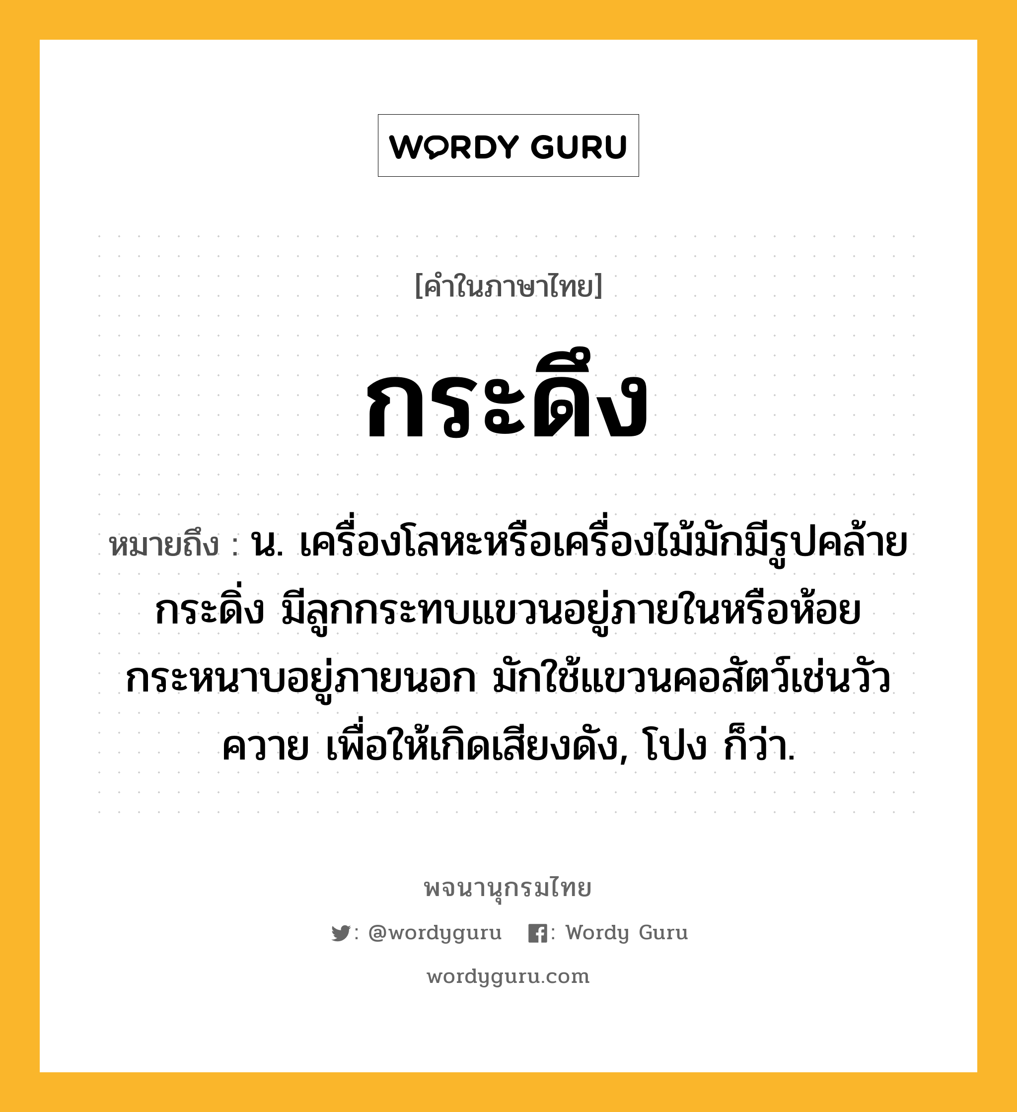 กระดึง ความหมาย หมายถึงอะไร?, คำในภาษาไทย กระดึง หมายถึง น. เครื่องโลหะหรือเครื่องไม้มักมีรูปคล้ายกระดิ่ง มีลูกกระทบแขวนอยู่ภายในหรือห้อยกระหนาบอยู่ภายนอก มักใช้แขวนคอสัตว์เช่นวัวควาย เพื่อให้เกิดเสียงดัง, โปง ก็ว่า.