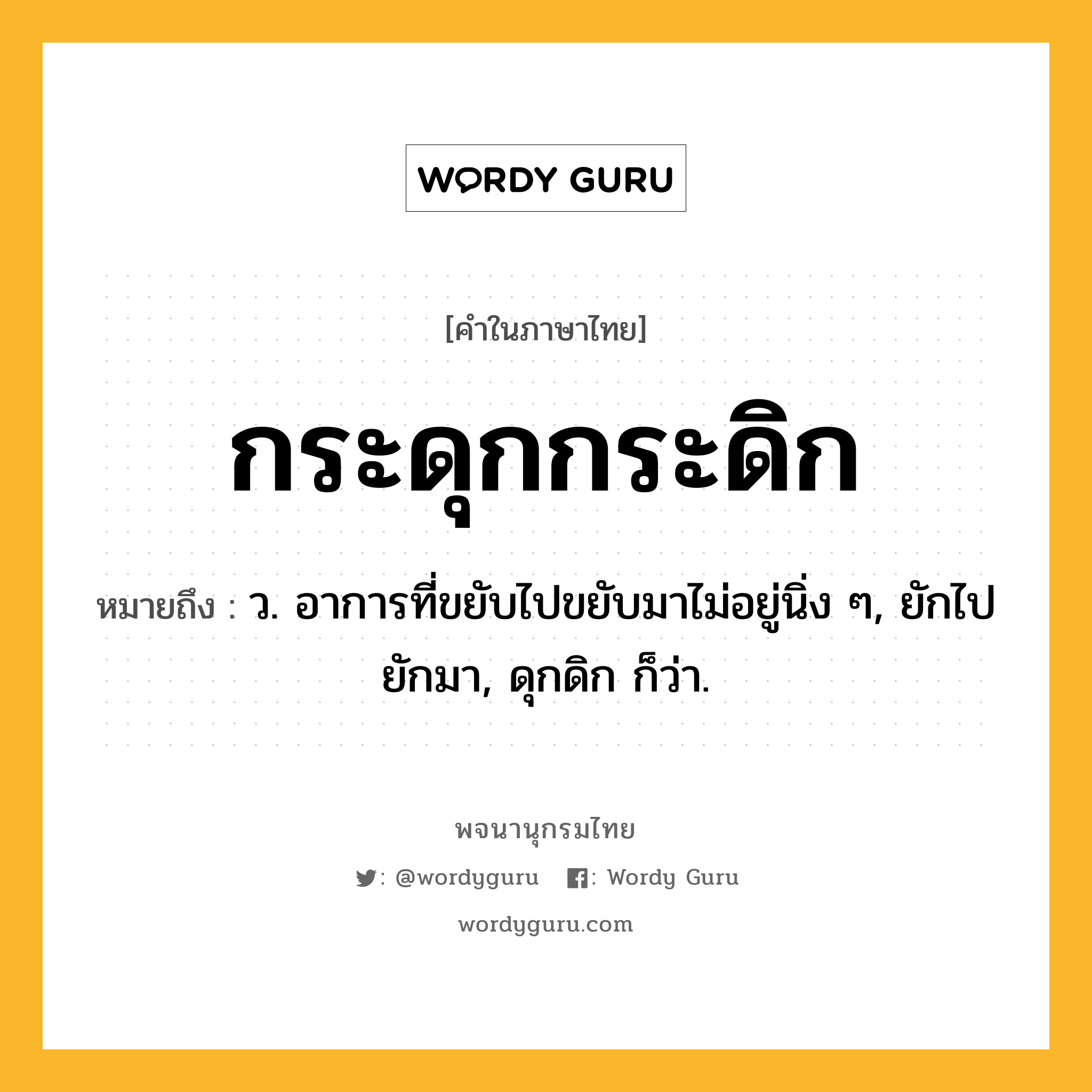 กระดุกกระดิก ความหมาย หมายถึงอะไร?, คำในภาษาไทย กระดุกกระดิก หมายถึง ว. อาการที่ขยับไปขยับมาไม่อยู่นิ่ง ๆ, ยักไปยักมา, ดุกดิก ก็ว่า.