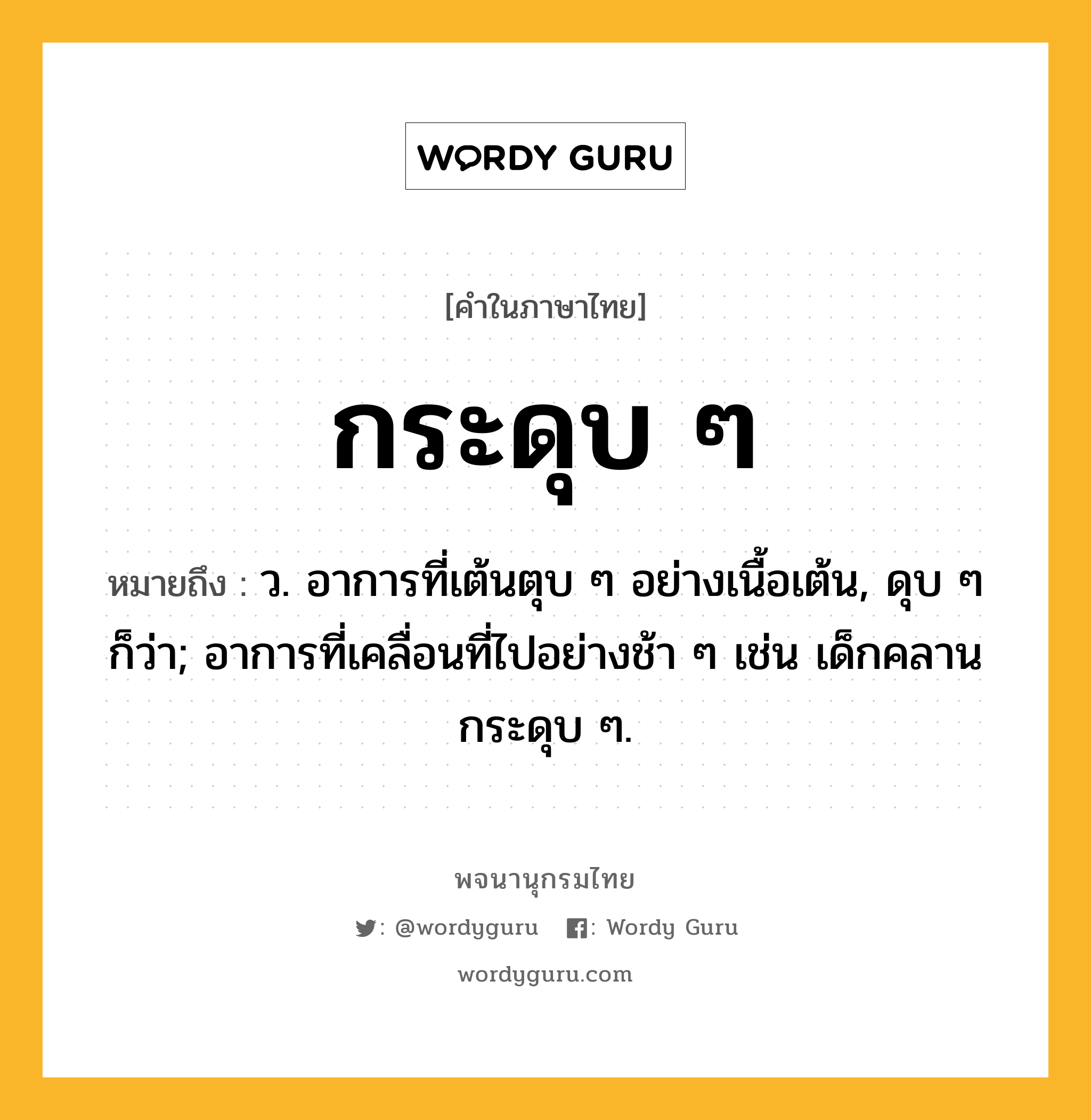 กระดุบ ๆ ความหมาย หมายถึงอะไร?, คำในภาษาไทย กระดุบ ๆ หมายถึง ว. อาการที่เต้นตุบ ๆ อย่างเนื้อเต้น, ดุบ ๆ ก็ว่า; อาการที่เคลื่อนที่ไปอย่างช้า ๆ เช่น เด็กคลานกระดุบ ๆ.