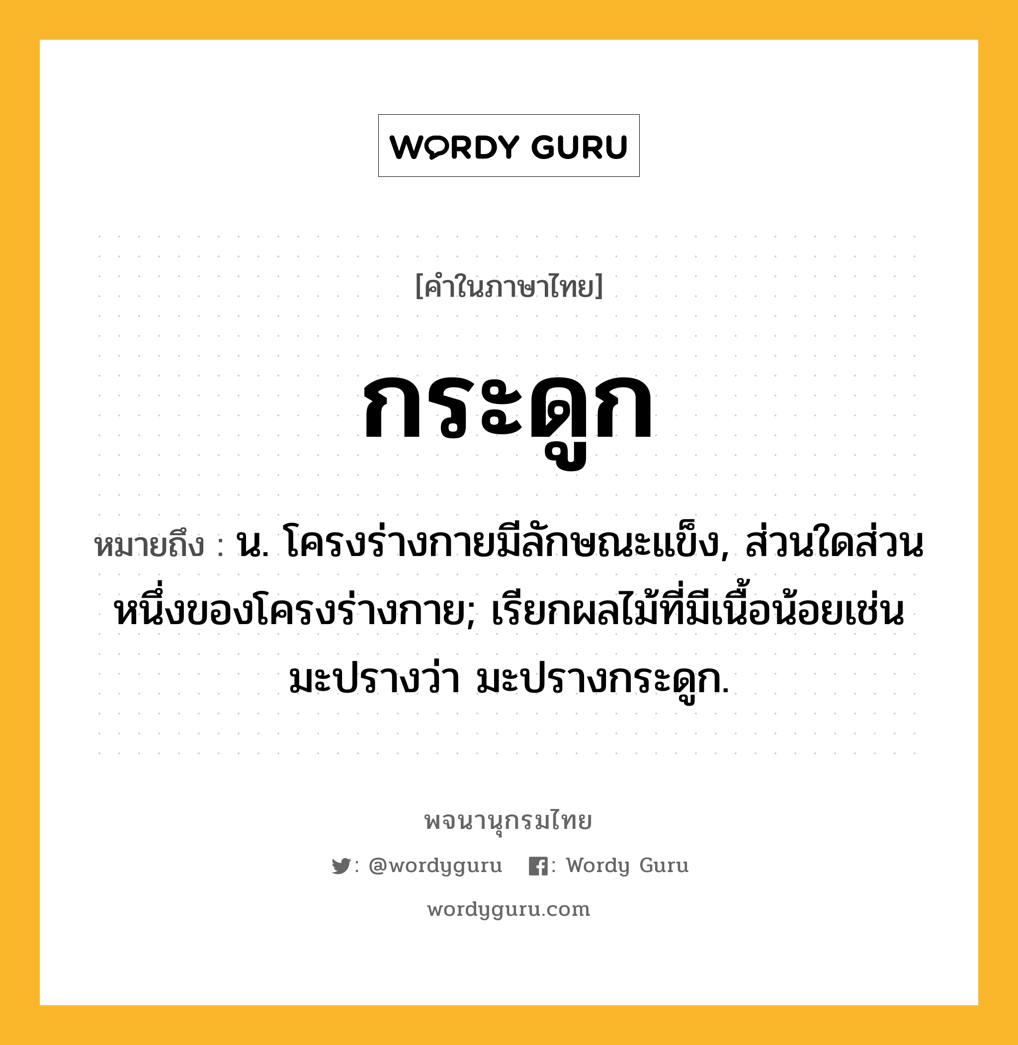 กระดูก ความหมาย หมายถึงอะไร?, คำในภาษาไทย กระดูก หมายถึง น. โครงร่างกายมีลักษณะแข็ง, ส่วนใดส่วนหนึ่งของโครงร่างกาย; เรียกผลไม้ที่มีเนื้อน้อยเช่น มะปรางว่า มะปรางกระดูก.