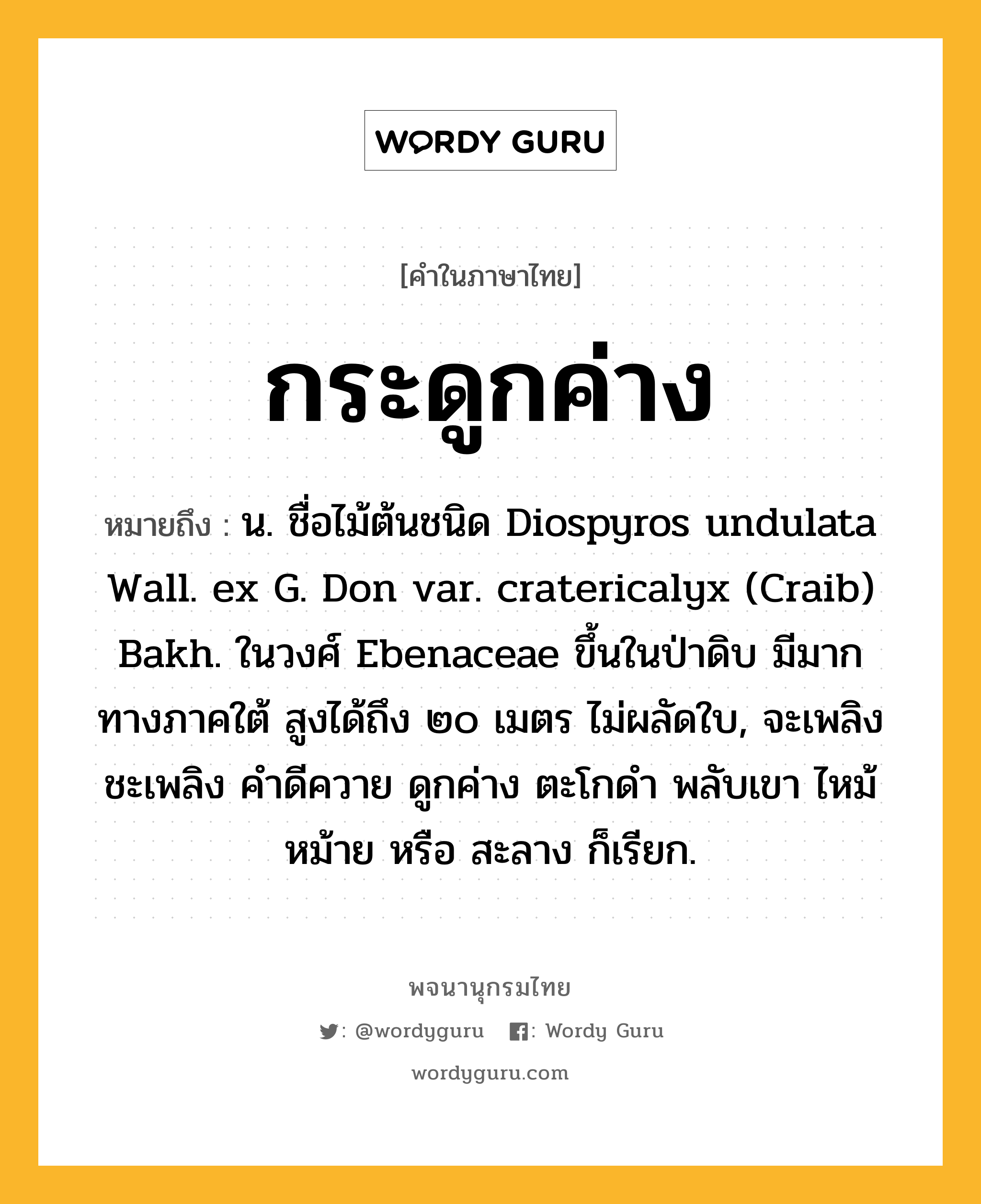 กระดูกค่าง ความหมาย หมายถึงอะไร?, คำในภาษาไทย กระดูกค่าง หมายถึง น. ชื่อไม้ต้นชนิด Diospyros undulata Wall. ex G. Don var. cratericalyx (Craib) Bakh. ในวงศ์ Ebenaceae ขึ้นในป่าดิบ มีมากทางภาคใต้ สูงได้ถึง ๒๐ เมตร ไม่ผลัดใบ, จะเพลิง ชะเพลิง คําดีควาย ดูกค่าง ตะโกดํา พลับเขา ไหม้ หม้าย หรือ สะลาง ก็เรียก.