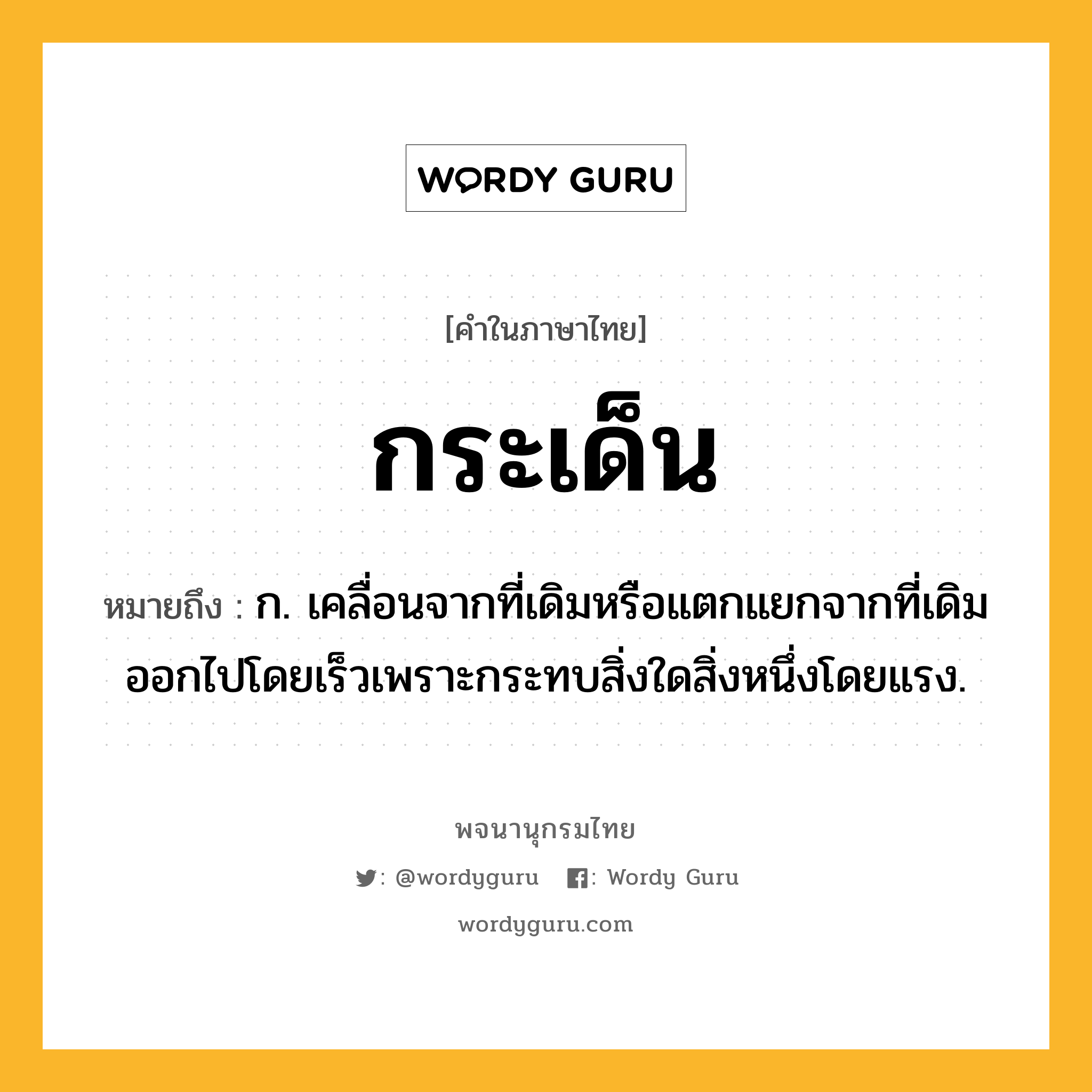 กระเด็น ความหมาย หมายถึงอะไร?, คำในภาษาไทย กระเด็น หมายถึง ก. เคลื่อนจากที่เดิมหรือแตกแยกจากที่เดิมออกไปโดยเร็วเพราะกระทบสิ่งใดสิ่งหนึ่งโดยแรง.