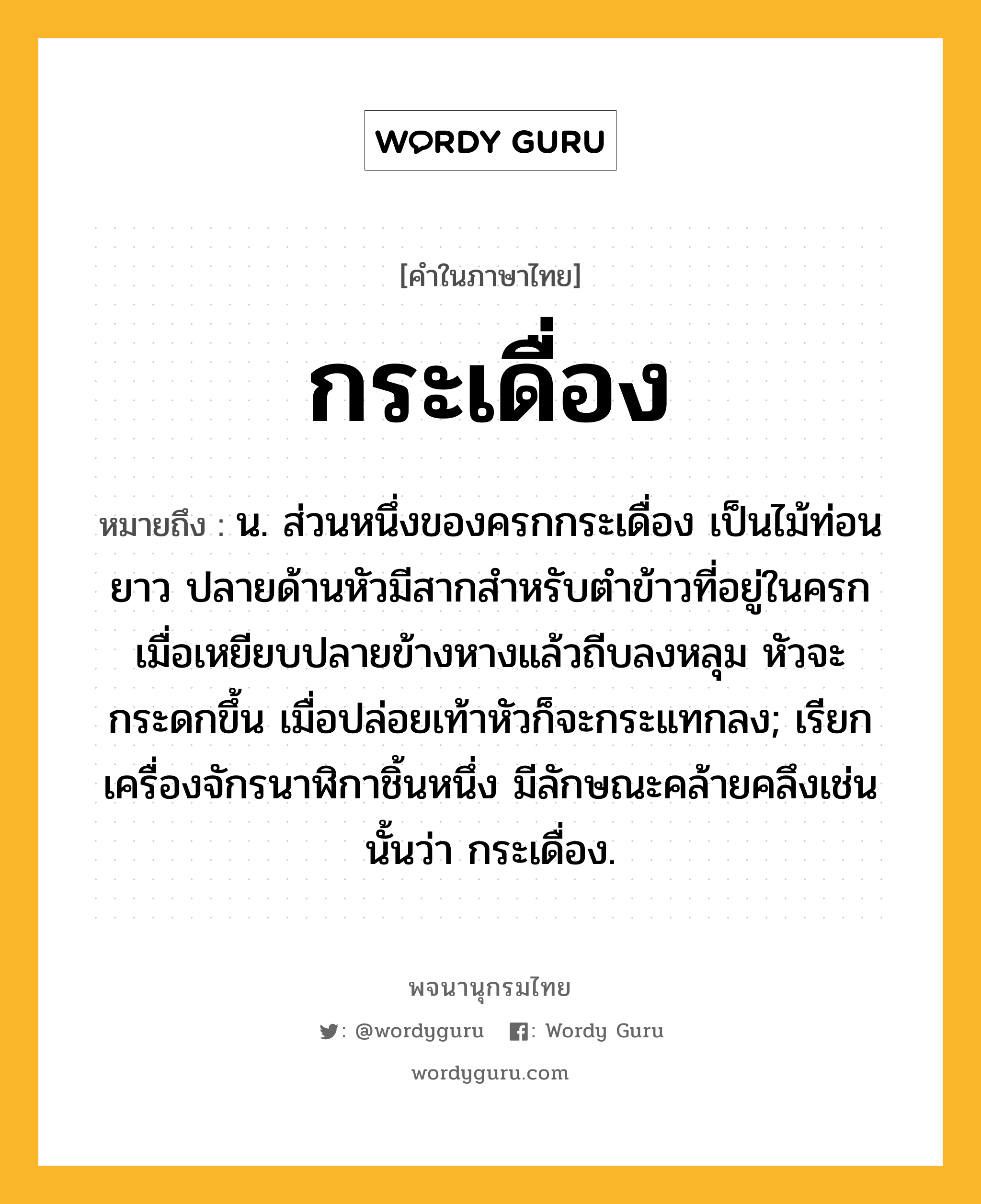 กระเดื่อง ความหมาย หมายถึงอะไร?, คำในภาษาไทย กระเดื่อง หมายถึง น. ส่วนหนึ่งของครกกระเดื่อง เป็นไม้ท่อนยาว ปลายด้านหัวมีสากสำหรับตำข้าวที่อยู่ในครก เมื่อเหยียบปลายข้างหางแล้วถีบลงหลุม หัวจะกระดกขึ้น เมื่อปล่อยเท้าหัวก็จะกระแทกลง; เรียกเครื่องจักรนาฬิกาชิ้นหนึ่ง มีลักษณะคล้ายคลึงเช่นนั้นว่า กระเดื่อง.