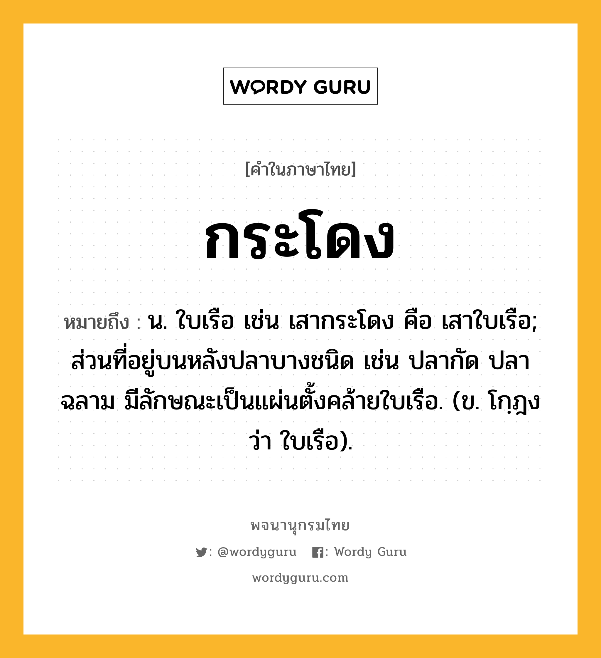 กระโดง ความหมาย หมายถึงอะไร?, คำในภาษาไทย กระโดง หมายถึง น. ใบเรือ เช่น เสากระโดง คือ เสาใบเรือ; ส่วนที่อยู่บนหลังปลาบางชนิด เช่น ปลากัด ปลาฉลาม มีลักษณะเป็นแผ่นตั้งคล้ายใบเรือ. (ข. โกฺฎง ว่า ใบเรือ).