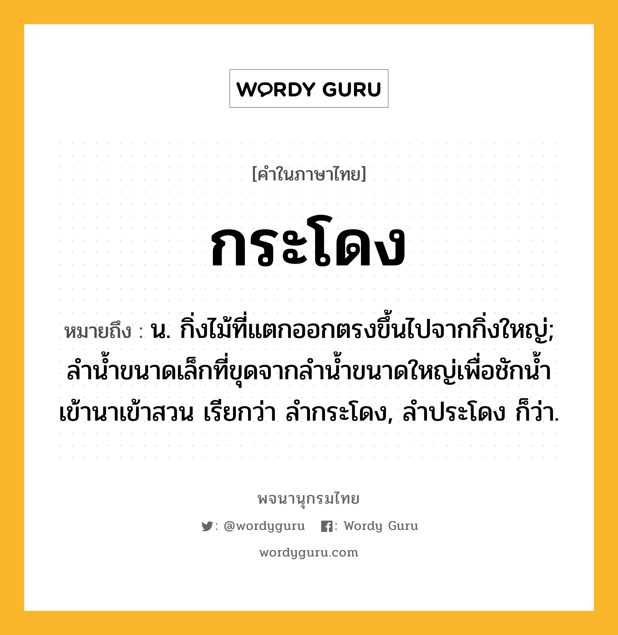 กระโดง ความหมาย หมายถึงอะไร?, คำในภาษาไทย กระโดง หมายถึง น. กิ่งไม้ที่แตกออกตรงขึ้นไปจากกิ่งใหญ่; ลำน้ำขนาดเล็กที่ขุดจากลำน้ำขนาดใหญ่เพื่อชักน้ำเข้านาเข้าสวน เรียกว่า ลํากระโดง, ลำประโดง ก็ว่า.