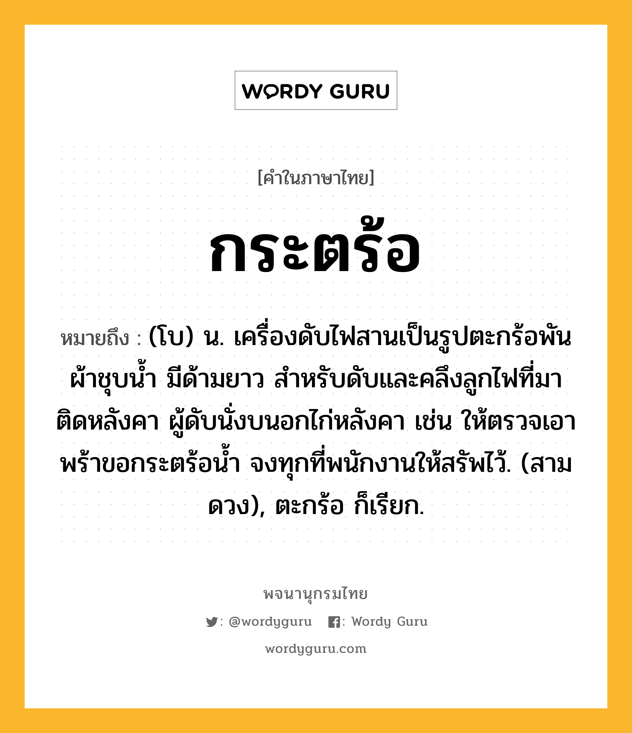 กระตร้อ ความหมาย หมายถึงอะไร?, คำในภาษาไทย กระตร้อ หมายถึง (โบ) น. เครื่องดับไฟสานเป็นรูปตะกร้อพันผ้าชุบนํ้า มีด้ามยาว สําหรับดับและคลึงลูกไฟที่มาติดหลังคา ผู้ดับนั่งบนอกไก่หลังคา เช่น ให้ตรวจเอาพร้าขอกระตร้อนํ้า จงทุกที่พนักงานให้สรัพไว้. (สามดวง), ตะกร้อ ก็เรียก.