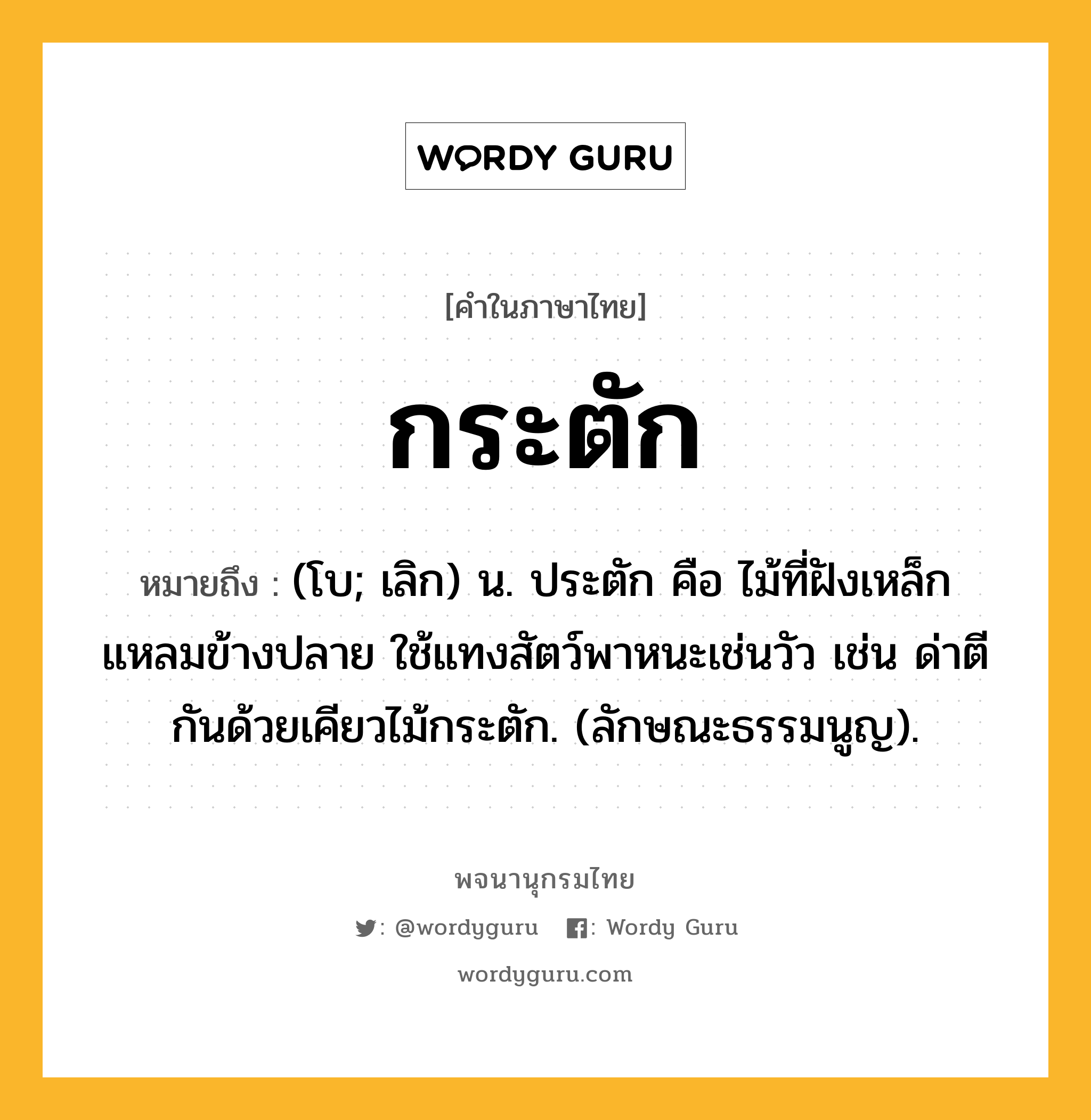 กระตัก ความหมาย หมายถึงอะไร?, คำในภาษาไทย กระตัก หมายถึง (โบ; เลิก) น. ประตัก คือ ไม้ที่ฝังเหล็กแหลมข้างปลาย ใช้แทงสัตว์พาหนะเช่นวัว เช่น ด่าตีกันด้วยเคียวไม้กระตัก. (ลักษณะธรรมนูญ).