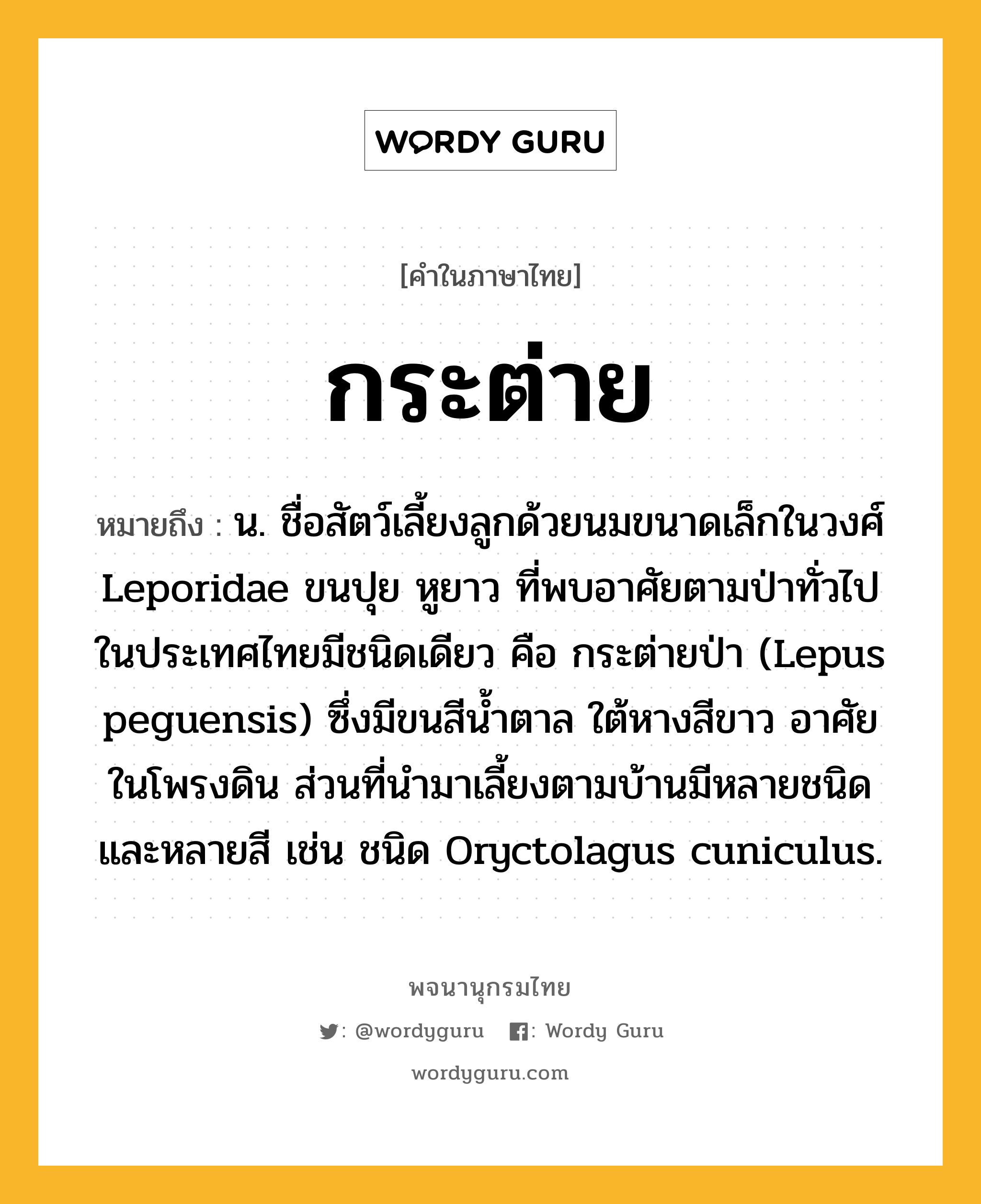 กระต่าย ความหมาย หมายถึงอะไร?, คำในภาษาไทย กระต่าย หมายถึง น. ชื่อสัตว์เลี้ยงลูกด้วยนมขนาดเล็กในวงศ์ Leporidae ขนปุย หูยาว ที่พบอาศัยตามป่าทั่วไปในประเทศไทยมีชนิดเดียว คือ กระต่ายป่า (Lepus peguensis) ซึ่งมีขนสีนํ้าตาล ใต้หางสีขาว อาศัยในโพรงดิน ส่วนที่นํามาเลี้ยงตามบ้านมีหลายชนิดและหลายสี เช่น ชนิด Oryctolagus cuniculus.