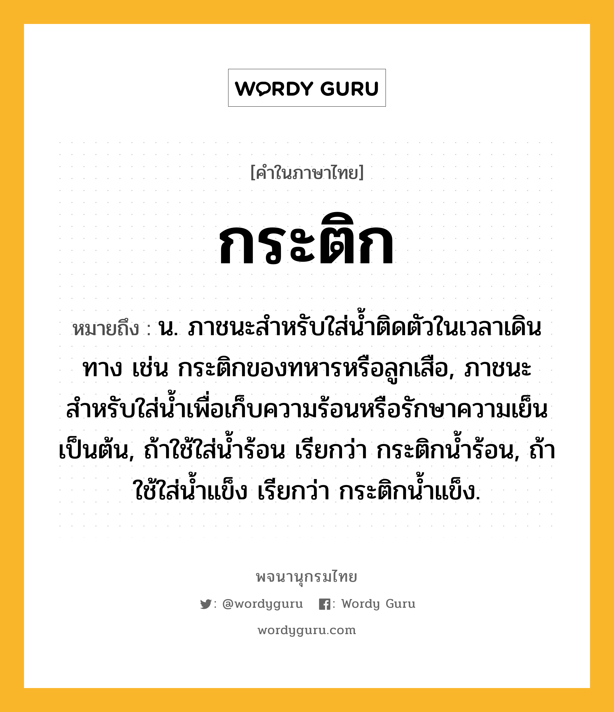 กระติก ความหมาย หมายถึงอะไร?, คำในภาษาไทย กระติก หมายถึง น. ภาชนะสําหรับใส่นํ้าติดตัวในเวลาเดินทาง เช่น กระติกของทหารหรือลูกเสือ, ภาชนะสำหรับใส่น้ำเพื่อเก็บความร้อนหรือรักษาความเย็นเป็นต้น, ถ้าใช้ใส่น้ำร้อน เรียกว่า กระติกน้ำร้อน, ถ้าใช้ใส่น้ำแข็ง เรียกว่า กระติกน้ำแข็ง.