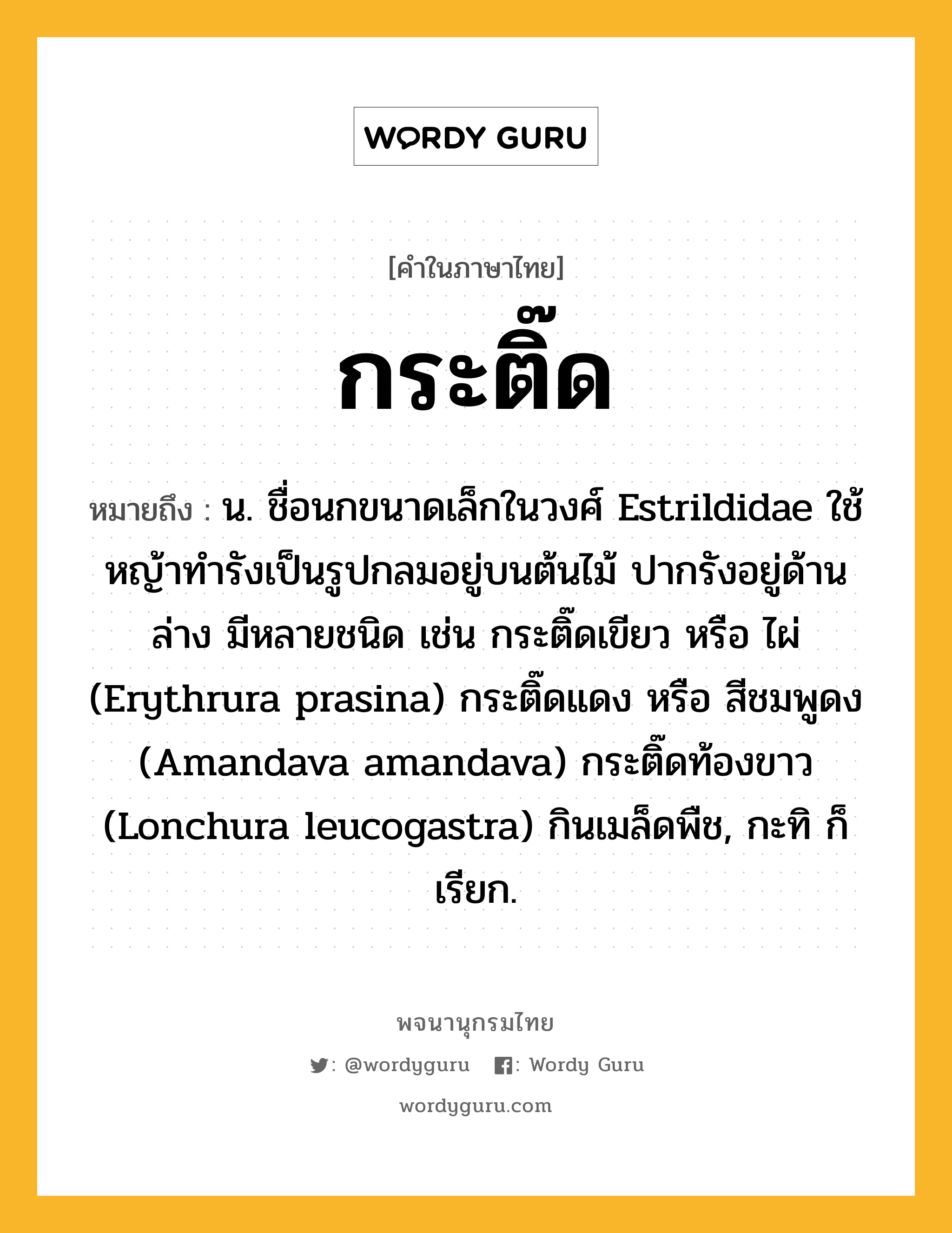 กระติ๊ด ความหมาย หมายถึงอะไร?, คำในภาษาไทย กระติ๊ด หมายถึง น. ชื่อนกขนาดเล็กในวงศ์ Estrildidae ใช้หญ้าทํารังเป็นรูปกลมอยู่บนต้นไม้ ปากรังอยู่ด้านล่าง มีหลายชนิด เช่น กระติ๊ดเขียว หรือ ไผ่ (Erythrura prasina) กระติ๊ดแดง หรือ สีชมพูดง (Amandava amandava) กระติ๊ดท้องขาว (Lonchura leucogastra) กินเมล็ดพืช, กะทิ ก็เรียก.