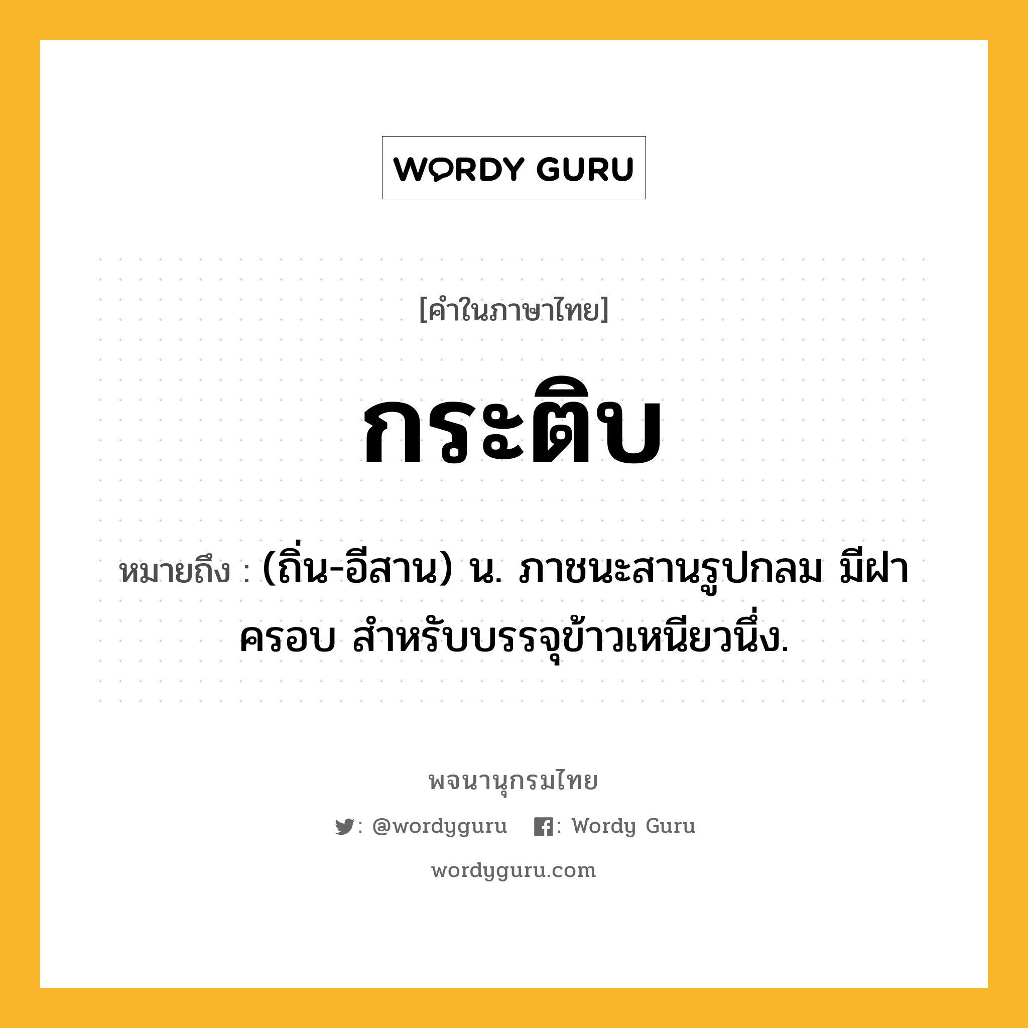 กระติบ ความหมาย หมายถึงอะไร?, คำในภาษาไทย กระติบ หมายถึง (ถิ่น-อีสาน) น. ภาชนะสานรูปกลม มีฝาครอบ สําหรับบรรจุข้าวเหนียวนึ่ง.