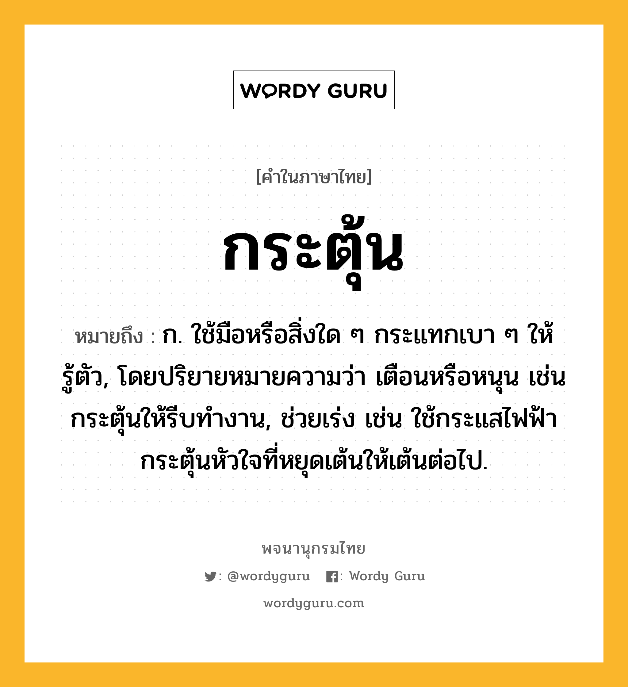 กระตุ้น ความหมาย หมายถึงอะไร?, คำในภาษาไทย กระตุ้น หมายถึง ก. ใช้มือหรือสิ่งใด ๆ กระแทกเบา ๆ ให้รู้ตัว, โดยปริยายหมายความว่า เตือนหรือหนุน เช่น กระตุ้นให้รีบทํางาน, ช่วยเร่ง เช่น ใช้กระแสไฟฟ้ากระตุ้นหัวใจที่หยุดเต้นให้เต้นต่อไป.