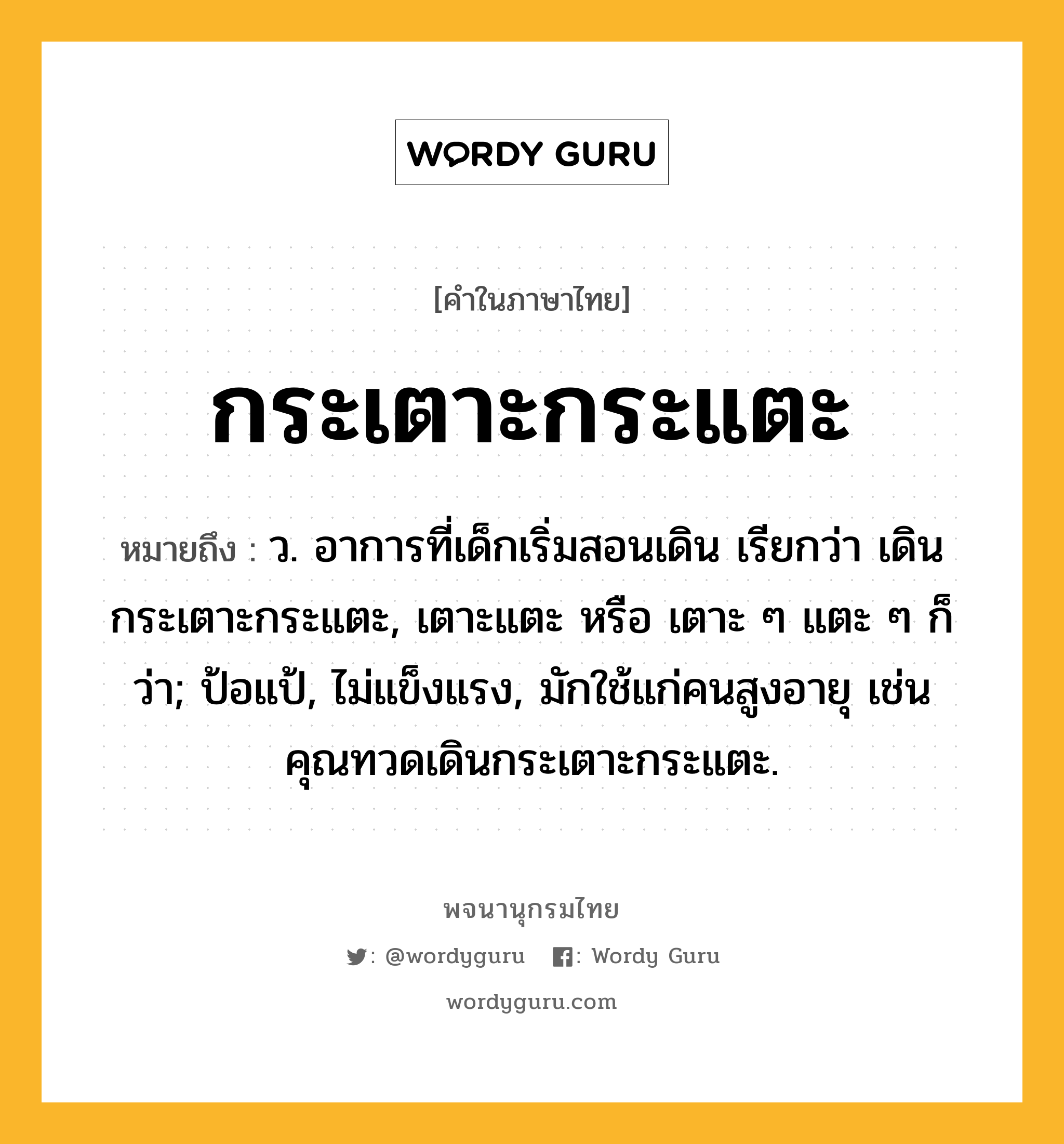 กระเตาะกระแตะ ความหมาย หมายถึงอะไร?, คำในภาษาไทย กระเตาะกระแตะ หมายถึง ว. อาการที่เด็กเริ่มสอนเดิน เรียกว่า เดินกระเตาะกระแตะ, เตาะแตะ หรือ เตาะ ๆ แตะ ๆ ก็ว่า; ป้อแป้, ไม่แข็งแรง, มักใช้แก่คนสูงอายุ เช่น คุณทวดเดินกระเตาะกระแตะ.